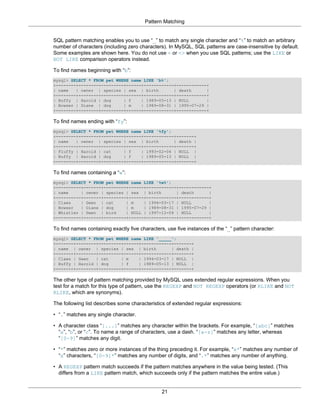 Pattern Matching


SQL pattern matching enables you to use “_” to match any single character and “%” to match an arbitrary
number of characters (including zero characters). In MySQL, SQL patterns are case-insensitive by default.
Some examples are shown here. You do not use = or <> when you use SQL patterns; use the LIKE or
NOT LIKE comparison operators instead.

To find names beginning with “b”:
mysql> SELECT * FROM pet WHERE name LIKE 'b%';
+--------+--------+---------+------+------------+------------+
| name   | owner | species | sex | birth        | death      |
+--------+--------+---------+------+------------+------------+
| Buffy | Harold | dog      | f    | 1989-05-13 | NULL       |
| Bowser | Diane | dog      | m    | 1989-08-31 | 1995-07-29 |
+--------+--------+---------+------+------------+------------+

To find names ending with “fy”:
mysql> SELECT * FROM pet WHERE name LIKE '%fy';
+--------+--------+---------+------+------------+-------+
| name   | owner | species | sex | birth        | death |
+--------+--------+---------+------+------------+-------+
| Fluffy | Harold | cat     | f    | 1993-02-04 | NULL |
| Buffy | Harold | dog      | f    | 1989-05-13 | NULL |
+--------+--------+---------+------+------------+-------+

To find names containing a “w”:
mysql> SELECT * FROM pet WHERE name LIKE '%w%';
+----------+-------+---------+------+------------+------------+
| name     | owner | species | sex | birth       | death      |
+----------+-------+---------+------+------------+------------+
| Claws    | Gwen | cat      | m    | 1994-03-17 | NULL       |
| Bowser   | Diane | dog     | m    | 1989-08-31 | 1995-07-29 |
| Whistler | Gwen | bird     | NULL | 1997-12-09 | NULL       |
+----------+-------+---------+------+------------+------------+

To find names containing exactly five characters, use five instances of the “_” pattern character:
mysql> SELECT * FROM pet WHERE name LIKE '_____';
+-------+--------+---------+------+------------+-------+
| name | owner | species | sex | birth         | death |
+-------+--------+---------+------+------------+-------+
| Claws | Gwen   | cat     | m    | 1994-03-17 | NULL |
| Buffy | Harold | dog     | f    | 1989-05-13 | NULL |
+-------+--------+---------+------+------------+-------+

The other type of pattern matching provided by MySQL uses extended regular expressions. When you
test for a match for this type of pattern, use the REGEXP and NOT REGEXP operators (or RLIKE and NOT
RLIKE, which are synonyms).

The following list describes some characteristics of extended regular expressions:

• “.” matches any single character.

• A character class “[...]” matches any character within the brackets. For example, “[abc]” matches
  “a”, “b”, or “c”. To name a range of characters, use a dash. “[a-z]” matches any letter, whereas
  “[0-9]” matches any digit.

• “*” matches zero or more instances of the thing preceding it. For example, “x*” matches any number of
  “x” characters, “[0-9]*” matches any number of digits, and “.*” matches any number of anything.

• A REGEXP pattern match succeeds if the pattern matches anywhere in the value being tested. (This
  differs from a LIKE pattern match, which succeeds only if the pattern matches the entire value.)


                                                21
 