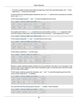 Pattern Matching


• To anchor a pattern so that it must match the beginning or end of the value being tested, use “^” at the
  beginning or “$” at the end of the pattern.

To demonstrate how extended regular expressions work, the LIKE queries shown previously are rewritten
here to use REGEXP.

To find names beginning with “b”, use “^” to match the beginning of the name:
mysql> SELECT * FROM pet WHERE name REGEXP '^b';
+--------+--------+---------+------+------------+------------+
| name   | owner | species | sex | birth         | death     |
+--------+--------+---------+------+------------+------------+
| Buffy | Harold | dog      | f    | 1989-05-13 | NULL       |
| Bowser | Diane | dog      | m    | 1989-08-31 | 1995-07-29 |
+--------+--------+---------+------+------------+------------+

If you really want to force a REGEXP comparison to be case sensitive, use the BINARY keyword to make
one of the strings a binary string. This query matches only lowercase “b” at the beginning of a name:
mysql> SELECT * FROM pet WHERE name REGEXP BINARY '^b';

To find names ending with “fy”, use “$” to match the end of the name:
mysql> SELECT * FROM pet WHERE name REGEXP 'fy$';
+--------+--------+---------+------+------------+-------+
| name   | owner | species | sex | birth        | death |
+--------+--------+---------+------+------------+-------+
| Fluffy | Harold | cat     | f    | 1993-02-04 | NULL |
| Buffy | Harold | dog      | f    | 1989-05-13 | NULL |
+--------+--------+---------+------+------------+-------+

To find names containing a “w”, use this query:
mysql> SELECT * FROM pet WHERE name REGEXP 'w';
+----------+-------+---------+------+------------+------------+
| name     | owner | species | sex | birth       | death      |
+----------+-------+---------+------+------------+------------+
| Claws    | Gwen | cat      | m    | 1994-03-17 | NULL       |
| Bowser   | Diane | dog     | m    | 1989-08-31 | 1995-07-29 |
| Whistler | Gwen | bird     | NULL | 1997-12-09 | NULL       |
+----------+-------+---------+------+------------+------------+

Because a regular expression pattern matches if it occurs anywhere in the value, it is not necessary in the
previous query to put a wildcard on either side of the pattern to get it to match the entire value like it would
be if you used an SQL pattern.

To find names containing exactly five characters, use “^” and “$” to match the beginning and end of the
name, and five instances of “.” in between:
mysql> SELECT * FROM pet WHERE name REGEXP '^.....$';
+-------+--------+---------+------+------------+-------+
| name | owner | species | sex | birth         | death |
+-------+--------+---------+------+------------+-------+
| Claws | Gwen   | cat     | m    | 1994-03-17 | NULL |
| Buffy | Harold | dog     | f    | 1989-05-13 | NULL |
+-------+--------+---------+------+------------+-------+

You could also write the previous query using the {n} (“repeat-n-times”) operator:
mysql> SELECT * FROM pet WHERE name REGEXP '^.{5}$';
+-------+--------+---------+------+------------+-------+
| name | owner | species | sex | birth         | death |
+-------+--------+---------+------+------------+-------+



                                                  22
 