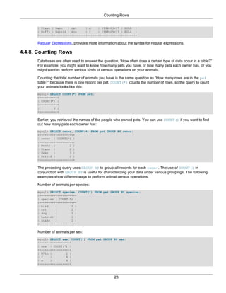 Counting Rows


      | Claws | Gwen   | cat     | m    | 1994-03-17 | NULL |
      | Buffy | Harold | dog     | f    | 1989-05-13 | NULL |
      +-------+--------+---------+------+------------+-------+

      Regular Expressions, provides more information about the syntax for regular expressions.

4.4.8. Counting Rows
      Databases are often used to answer the question, “How often does a certain type of data occur in a table?”
      For example, you might want to know how many pets you have, or how many pets each owner has, or you
      might want to perform various kinds of census operations on your animals.

      Counting the total number of animals you have is the same question as “How many rows are in the pet
      table?” because there is one record per pet. COUNT(*) counts the number of rows, so the query to count
      your animals looks like this:
      mysql> SELECT COUNT(*) FROM pet;
      +----------+
      | COUNT(*) |
      +----------+
      |        9 |
      +----------+

      Earlier, you retrieved the names of the people who owned pets. You can use COUNT() if you want to find
      out how many pets each owner has:
      mysql> SELECT owner, COUNT(*) FROM pet GROUP BY owner;
      +--------+----------+
      | owner | COUNT(*) |
      +--------+----------+
      | Benny |         2 |
      | Diane |         2 |
      | Gwen   |        3 |
      | Harold |        2 |
      +--------+----------+

      The preceding query uses GROUP BY to group all records for each owner. The use of COUNT() in
      conjunction with GROUP BY is useful for characterizing your data under various groupings. The following
      examples show different ways to perform animal census operations.

      Number of animals per species:
      mysql> SELECT species, COUNT(*) FROM pet GROUP BY species;
      +---------+----------+
      | species | COUNT(*) |
      +---------+----------+
      | bird    |        2 |
      | cat     |        2 |
      | dog     |        3 |
      | hamster |        1 |
      | snake   |        1 |
      +---------+----------+

      Number of animals per sex:
      mysql> SELECT sex, COUNT(*) FROM pet GROUP BY sex;
      +------+----------+
      | sex | COUNT(*) |
      +------+----------+
      | NULL |        1 |
      | f    |        4 |
      | m    |        4 |
      +------+----------+



                                                    23
 