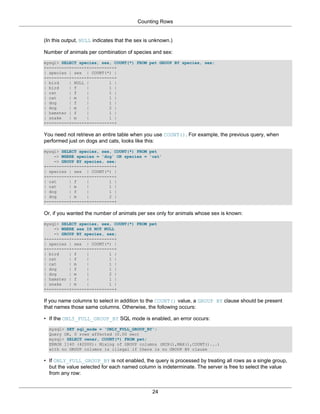 Counting Rows


(In this output, NULL indicates that the sex is unknown.)

Number of animals per combination of species and sex:
mysql> SELECT species, sex, COUNT(*) FROM pet GROUP BY species, sex;
+---------+------+----------+
| species | sex | COUNT(*) |
+---------+------+----------+
| bird    | NULL |        1 |
| bird    | f    |        1 |
| cat     | f    |        1 |
| cat     | m    |        1 |
| dog     | f    |        1 |
| dog     | m    |        2 |
| hamster | f    |        1 |
| snake   | m    |        1 |
+---------+------+----------+

You need not retrieve an entire table when you use COUNT(). For example, the previous query, when
performed just on dogs and cats, looks like this:
mysql> SELECT species, sex, COUNT(*) FROM pet
    -> WHERE species = 'dog' OR species = 'cat'
    -> GROUP BY species, sex;
+---------+------+----------+
| species | sex | COUNT(*) |
+---------+------+----------+
| cat     | f    |        1 |
| cat     | m    |        1 |
| dog     | f    |        1 |
| dog     | m    |        2 |
+---------+------+----------+

Or, if you wanted the number of animals per sex only for animals whose sex is known:
mysql> SELECT species, sex, COUNT(*) FROM pet
    -> WHERE sex IS NOT NULL
    -> GROUP BY species, sex;
+---------+------+----------+
| species | sex | COUNT(*) |
+---------+------+----------+
| bird    | f    |        1 |
| cat     | f    |        1 |
| cat     | m    |        1 |
| dog     | f    |        1 |
| dog     | m    |        2 |
| hamster | f    |        1 |
| snake   | m    |        1 |
+---------+------+----------+

If you name columns to select in addition to the COUNT() value, a GROUP BY clause should be present
that names those same columns. Otherwise, the following occurs:

• If the ONLY_FULL_GROUP_BY SQL mode is enabled, an error occurs:
  mysql> SET sql_mode = 'ONLY_FULL_GROUP_BY';
  Query OK, 0 rows affected (0.00 sec)
  mysql> SELECT owner, COUNT(*) FROM pet;
  ERROR 1140 (42000): Mixing of GROUP columns (MIN(),MAX(),COUNT()...)
  with no GROUP columns is illegal if there is no GROUP BY clause

• If ONLY_FULL_GROUP_BY is not enabled, the query is processed by treating all rows as a single group,
  but the value selected for each named column is indeterminate. The server is free to select the value
  from any row:


                                                24
 