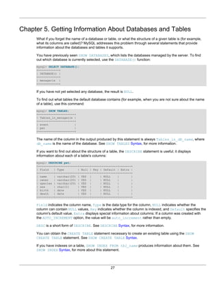 Chapter 5. Getting Information About Databases and Tables
     What if you forget the name of a database or table, or what the structure of a given table is (for example,
     what its columns are called)? MySQL addresses this problem through several statements that provide
     information about the databases and tables it supports.

     You have previously seen SHOW DATABASES, which lists the databases managed by the server. To find
     out which database is currently selected, use the DATABASE() function:
     mysql> SELECT DATABASE();
     +------------+
     | DATABASE() |
     +------------+
     | menagerie |
     +------------+

     If you have not yet selected any database, the result is NULL.

     To find out what tables the default database contains (for example, when you are not sure about the name
     of a table), use this command:
     mysql> SHOW TABLES;
     +---------------------+
     | Tables_in_menagerie |
     +---------------------+
     | event               |
     | pet                 |
     +---------------------+

     The name of the column in the output produced by this statement is always Tables_in_db_name, where
     db_name is the name of the database. See SHOW TABLES Syntax, for more information.

     If you want to find out about the structure of a table, the DESCRIBE statement is useful; it displays
     information about each of a table's columns:
     mysql> DESCRIBE pet;
     +---------+-------------+------+-----+---------+-------+
     | Field   | Type        | Null | Key | Default | Extra |
     +---------+-------------+------+-----+---------+-------+
     | name    | varchar(20) | YES |      | NULL    |       |
     | owner   | varchar(20) | YES |      | NULL    |       |
     | species | varchar(20) | YES |      | NULL    |       |
     | sex     | char(1)     | YES |      | NULL    |       |
     | birth   | date        | YES |      | NULL    |       |
     | death   | date        | YES |      | NULL    |       |
     +---------+-------------+------+-----+---------+-------+

     Field indicates the column name, Type is the data type for the column, NULL indicates whether the
     column can contain NULL values, Key indicates whether the column is indexed, and Default specifies the
     column's default value. Extra displays special information about columns: If a column was created with
     the AUTO_INCREMENT option, the value will be auto_increment rather than empty.

     DESC is a short form of DESCRIBE. See DESCRIBE Syntax, for more information.

     You can obtain the CREATE TABLE statement necessary to create an existing table using the SHOW
     CREATE TABLE statement. See SHOW CREATE TABLE Syntax.

     If you have indexes on a table, SHOW INDEX FROM tbl_name produces information about them. See
     SHOW INDEX Syntax, for more about this statement.




                                                     27
 