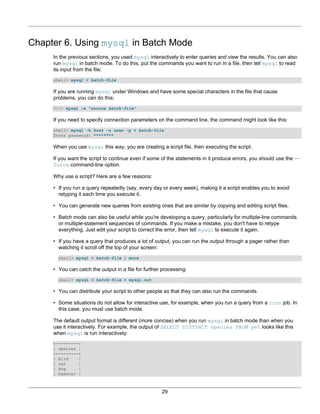 Chapter 6. Using mysql in Batch Mode
     In the previous sections, you used mysql interactively to enter queries and view the results. You can also
     run mysql in batch mode. To do this, put the commands you want to run in a file, then tell mysql to read
     its input from the file:
     shell> mysql < batch-file

     If you are running mysql under Windows and have some special characters in the file that cause
     problems, you can do this:
     C:> mysql -e "source batch-file"

     If you need to specify connection parameters on the command line, the command might look like this:
     shell> mysql -h host -u user -p < batch-file
     Enter password: ********

     When you use mysql this way, you are creating a script file, then executing the script.

     If you want the script to continue even if some of the statements in it produce errors, you should use the --
     force command-line option.

     Why use a script? Here are a few reasons:

     • If you run a query repeatedly (say, every day or every week), making it a script enables you to avoid
       retyping it each time you execute it.

     • You can generate new queries from existing ones that are similar by copying and editing script files.

     • Batch mode can also be useful while you're developing a query, particularly for multiple-line commands
       or multiple-statement sequences of commands. If you make a mistake, you don't have to retype
       everything. Just edit your script to correct the error, then tell mysql to execute it again.

     • If you have a query that produces a lot of output, you can run the output through a pager rather than
       watching it scroll off the top of your screen:
       shell> mysql < batch-file | more

     • You can catch the output in a file for further processing:
       shell> mysql < batch-file > mysql.out

     • You can distribute your script to other people so that they can also run the commands.

     • Some situations do not allow for interactive use, for example, when you run a query from a cron job. In
       this case, you must use batch mode.

     The default output format is different (more concise) when you run mysql in batch mode than when you
     use it interactively. For example, the output of SELECT DISTINCT species FROM pet looks like this
     when mysql is run interactively:
     +---------+
     | species |
     +---------+
     | bird    |
     | cat     |
     | dog     |
     | hamster |



                                                     29
 