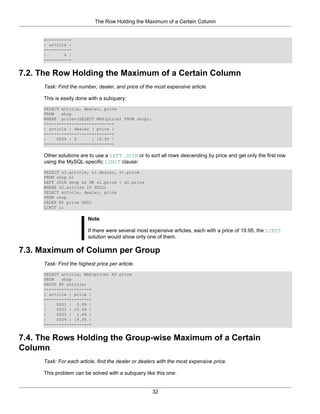 The Row Holding the Maximum of a Certain Column


     +---------+
     | article |
     +---------+
     |       4 |
     +---------+


7.2. The Row Holding the Maximum of a Certain Column
     Task: Find the number, dealer, and price of the most expensive article.

     This is easily done with a subquery:
     SELECT article, dealer, price
     FROM   shop
     WHERE price=(SELECT MAX(price) FROM shop);
     +---------+--------+-------+
     | article | dealer | price |
     +---------+--------+-------+
     |    0004 | D      | 19.95 |
     +---------+--------+-------+

     Other solutions are to use a LEFT JOIN or to sort all rows descending by price and get only the first row
     using the MySQL-specific LIMIT clause:
     SELECT s1.article, s1.dealer, s1.price
     FROM shop s1
     LEFT JOIN shop s2 ON s1.price < s2.price
     WHERE s2.article IS NULL;
     SELECT article, dealer, price
     FROM shop
     ORDER BY price DESC
     LIMIT 1;

                         Note

                         If there were several most expensive articles, each with a price of 19.95, the LIMIT
                         solution would show only one of them.

7.3. Maximum of Column per Group
     Task: Find the highest price per article.
     SELECT article, MAX(price) AS price
     FROM   shop
     GROUP BY article;
     +---------+-------+
     | article | price |
     +---------+-------+
     |    0001 | 3.99 |
     |    0002 | 10.99 |
     |    0003 | 1.69 |
     |    0004 | 19.95 |
     +---------+-------+


7.4. The Rows Holding the Group-wise Maximum of a Certain
Column
     Task: For each article, find the dealer or dealers with the most expensive price.

     This problem can be solved with a subquery like this one:


                                                     32
 
