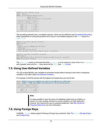 Using User-Defined Variables


      SELECT article, dealer, price
      FROM   shop s1
      WHERE price=(SELECT MAX(s2.price)
                    FROM shop s2
                    WHERE s1.article = s2.article);
      +---------+--------+-------+
      | article | dealer | price |
      +---------+--------+-------+
      |    0001 | B      | 3.99 |
      |    0002 | A      | 10.99 |
      |    0003 | C      | 1.69 |
      |    0004 | D      | 19.95 |
      +---------+--------+-------+

      The preceding example uses a correlated subquery, which can be inefficient (see Correlated Subqueries).
      Other possibilities for solving the problem are to use an uncorrelated subquery in the FROM clause or a
      LEFT JOIN:
      SELECT s1.article, dealer, s1.price
      FROM shop s1
      JOIN (
        SELECT article, MAX(price) AS price
        FROM shop
        GROUP BY article) AS s2
        ON s1.article = s2.article AND s1.price = s2.price;

      SELECT s1.article, s1.dealer, s1.price
      FROM shop s1
      LEFT JOIN shop s2 ON s1.article = s2.article AND s1.price < s2.price
      WHERE s2.article IS NULL;

      The LEFT JOIN works on the basis that when s1.price is at its maximum value, there is no s2.price
      with a greater value and the s2 rows values will be NULL. See JOIN Syntax.

7.5. Using User-Defined Variables
      You can employ MySQL user variables to remember results without having to store them in temporary
      variables in the client. (See User-Defined Variables.)

      For example, to find the articles with the highest and lowest price you can do this:
      mysql> SELECT @min_price:=MIN(price),@max_price:=MAX(price) FROM shop;
      mysql> SELECT * FROM shop WHERE price=@min_price OR price=@max_price;
      +---------+--------+-------+
      | article | dealer | price |
      +---------+--------+-------+
      |    0003 | D      | 1.25 |
      |    0004 | D      | 19.95 |
      +---------+--------+-------+

                         Note

                         It is also possible to store the name of a database object such as a table or a
                         column in a user variable and then to use this variable in an SQL statement;
                         however, this requires the use of a prepared statement. See SQL Syntax for
                         Prepared Statements, for more information.

7.6. Using Foreign Keys
      In MySQL, InnoDB tables support checking of foreign key constraints. See The InnoDB Storage Engine,
      and Foreign Keys.


                                                      33
 