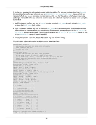 Using Foreign Keys


A foreign key constraint is not required merely to join two tables. For storage engines other than InnoDB,
it is possible when defining a column to use a REFERENCES tbl_name(col_name) clause, which has
no actual effect, and serves only as a memo or comment to you that the column which you are currently
defining is intended to refer to a column in another table. It is extremely important to realize when using this
syntax that:

• MySQL does not perform any sort of CHECK to make sure that col_name actually exists in tbl_name
  (or even that tbl_name itself exists).

• MySQL does not perform any sort of action on tbl_name such as deleting rows in response to actions
  taken on rows in the table which you are defining; in other words, this syntax induces no ON DELETE or
  ON UPDATE behavior whatsoever. (Although you can write an ON DELETE or ON UPDATE clause as part
  of the REFERENCES clause, it is also ignored.)

• This syntax creates a column; it does not create any sort of index or key.

You can use a column so created as a join column, as shown here:
CREATE TABLE person (
    id SMALLINT UNSIGNED NOT NULL AUTO_INCREMENT,
    name CHAR(60) NOT NULL,
    PRIMARY KEY (id)
);
CREATE TABLE shirt (
    id SMALLINT UNSIGNED NOT NULL AUTO_INCREMENT,
    style ENUM('t-shirt', 'polo', 'dress') NOT NULL,
    color ENUM('red', 'blue', 'orange', 'white', 'black') NOT NULL,
    owner SMALLINT UNSIGNED NOT NULL REFERENCES person(id),
    PRIMARY KEY (id)
);
INSERT INTO person VALUES (NULL, 'Antonio Paz');
SELECT @last := LAST_INSERT_ID();
INSERT INTO shirt VALUES
(NULL, 'polo', 'blue', @last),
(NULL, 'dress', 'white', @last),
(NULL, 't-shirt', 'blue', @last);
INSERT INTO person VALUES (NULL, 'Lilliana Angelovska');
SELECT @last := LAST_INSERT_ID();
INSERT INTO shirt VALUES
(NULL, 'dress', 'orange', @last),
(NULL, 'polo', 'red', @last),
(NULL, 'dress', 'blue', @last),
(NULL, 't-shirt', 'white', @last);
SELECT * FROM person;
+----+---------------------+
| id | name                 |
+----+---------------------+
| 1 | Antonio Paz           |
| 2 | Lilliana Angelovska |
+----+---------------------+
SELECT * FROM shirt;
+----+---------+--------+-------+
| id | style   | color | owner |
+----+---------+--------+-------+
| 1 | polo     | blue    |     1 |
| 2 | dress    | white |       1 |
| 3 | t-shirt | blue     |     1 |
| 4 | dress    | orange |      2 |
| 5 | polo     | red     |     2 |
| 6 | dress    | blue    |     2 |
| 7 | t-shirt | white |        2 |
+----+---------+--------+-------+
SELECT s.* FROM person p INNER JOIN shirt s
   ON s.owner = p.id



                                                 34
 