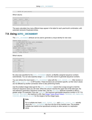 Using AUTO_INCREMENT


            GROUP BY year,month;

     Which returns:
     +------+-------+------+
     | year | month | days |
     +------+-------+------+
     | 2000 |    01 |    3 |
     | 2000 |    02 |    2 |
     +------+-------+------+

     The query calculates how many different days appear in the table for each year/month combination, with
     automatic removal of duplicate entries.

7.9. Using AUTO_INCREMENT
     The AUTO_INCREMENT attribute can be used to generate a unique identity for new rows:
     CREATE TABLE animals (
          id MEDIUMINT NOT NULL AUTO_INCREMENT,
          name CHAR(30) NOT NULL,
          PRIMARY KEY (id)
     ) ENGINE=INNODB;
     INSERT INTO animals (name) VALUES
         ('dog'),('cat'),('penguin'),
         ('lax'),('whale'),('ostrich');
     SELECT * FROM animals;

     Which returns:
     +----+---------+
     | id | name    |
     +----+---------+
     | 1 | dog      |
     | 2 | cat      |
     | 3 | penguin |
     | 4 | lax      |
     | 5 | whale    |
     | 6 | ostrich |
     +----+---------+

     No value was specified for the AUTO_INCREMENT column, so MySQL assigned sequence numbers
     automatically. You can also explicitly assign NULL or 0 to the column to generate sequence numbers.

     You can retrieve the most recent AUTO_INCREMENT value with the LAST_INSERT_ID() SQL function or
     the mysql_insert_id() C API function. These functions are connection-specific, so their return values
     are not affected by another connection which is also performing inserts.

     Use the smallest integer data type for the AUTO_INCREMENT column that is large enough to hold the
     maximum sequence value you will need. When the column reaches the upper limit of the data type, the
     next attempt to generate a sequence number fails. Use the UNSIGNED attribute if possible to allow a
     greater range. For example, if you use TINYINT, the maximum permissible sequence number is 127. For
     TINYINT UNSIGNED, the maximum is 255. See Integer Types (Exact Value) - INTEGER, INT, SMALLINT,
     TINYINT, MEDIUMINT, BIGINT for the ranges of all the integer types.

                        Note

                        For a multiple-row insert, LAST_INSERT_ID() and mysql_insert_id() actually
                        return the AUTO_INCREMENT key from the first of the inserted rows. This enables
                        multiple-row inserts to be reproduced correctly on other servers in a replication
                        setup.


                                                   36
 