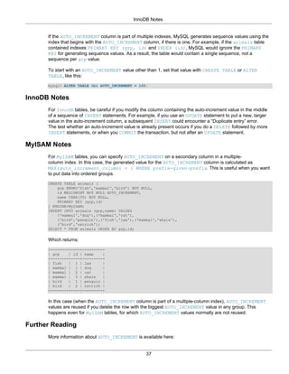 InnoDB Notes


      If the AUTO_INCREMENT column is part of multiple indexes, MySQL generates sequence values using the
      index that begins with the AUTO_INCREMENT column, if there is one. For example, if the animals table
      contained indexes PRIMARY KEY (grp, id) and INDEX (id), MySQL would ignore the PRIMARY
      KEY for generating sequence values. As a result, the table would contain a single sequence, not a
      sequence per grp value.

      To start with an AUTO_INCREMENT value other than 1, set that value with CREATE TABLE or ALTER
      TABLE, like this:

      mysql> ALTER TABLE tbl AUTO_INCREMENT = 100;


InnoDB Notes
      For InnoDB tables, be careful if you modify the column containing the auto-increment value in the middle
      of a sequence of INSERT statements. For example, if you use an UPDATE statement to put a new, larger
      value in the auto-increment column, a subsequent INSERT could encounter a “Duplicate entry” error.
      The test whether an auto-increment value is already present occurs if you do a DELETE followed by more
      INSERT statements, or when you COMMIT the transaction, but not after an UPDATE statement.

MyISAM Notes
      For MyISAM tables, you can specify AUTO_INCREMENT on a secondary column in a multiple-
      column index. In this case, the generated value for the AUTO_INCREMENT column is calculated as
      MAX(auto_increment_column) + 1 WHERE prefix=given-prefix. This is useful when you want
      to put data into ordered groups.

      CREATE TABLE animals (
          grp ENUM('fish','mammal','bird') NOT NULL,
          id MEDIUMINT NOT NULL AUTO_INCREMENT,
          name CHAR(30) NOT NULL,
          PRIMARY KEY (grp,id)
      ) ENGINE=MyISAM;
      INSERT INTO animals (grp,name) VALUES
          ('mammal','dog'),('mammal','cat'),
          ('bird','penguin'),('fish','lax'),('mammal','whale'),
          ('bird','ostrich');
      SELECT * FROM animals ORDER BY grp,id;

      Which returns:

      +--------+----+---------+
      | grp    | id | name    |
      +--------+----+---------+
      | fish   | 1 | lax      |
      | mammal | 1 | dog      |
      | mammal | 2 | cat      |
      | mammal | 3 | whale    |
      | bird   | 1 | penguin |
      | bird   | 2 | ostrich |
      +--------+----+---------+

      In this case (when the AUTO_INCREMENT column is part of a multiple-column index), AUTO_INCREMENT
      values are reused if you delete the row with the biggest AUTO_INCREMENT value in any group. This
      happens even for MyISAM tables, for which AUTO_INCREMENT values normally are not reused.

Further Reading
      More information about AUTO_INCREMENT is available here:


                                                    37
 