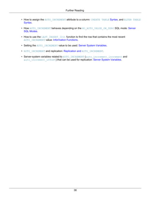 Further Reading


• How to assign the AUTO_INCREMENT attribute to a column: CREATE TABLE Syntax, and ALTER TABLE
  Syntax.

• How AUTO_INCREMENT behaves depending on the NO_AUTO_VALUE_ON_ZERO SQL mode: Server
  SQL Modes.

• How to use the LAST_INSERT_ID() function to find the row that contains the most recent
  AUTO_INCREMENT value: Information Functions.

• Setting the AUTO_INCREMENT value to be used: Server System Variables.

• AUTO_INCREMENT and replication: Replication and AUTO_INCREMENT.

• Server-system variables related to AUTO_INCREMENT (auto_increment_increment and
  auto_increment_offset) that can be used for replication: Server System Variables.




                                            38
 