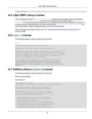 c3p0 JDBC Library License


      IN THE SOFTWARE.


A.5. c3p0 JDBC Library License
      You are receiving a copy of c3p0-0.9.1-pre6.jar in both source and object code in the following /
      src/lib/c3p0-0.9.1-pre6.jar. The terms of the Oracle license do NOT apply to c3p0-0.9.1-
      pre6.jar; it is licensed under the following license, separately from the Oracle programs you receive. If
      you do not wish to install this library, you may remove the file /src/lib/c3p0-0.9.1-pre6.jar, but
      the Oracle program might not operate properly or at all without the library.

      This component is licensed under Section A.13, “GNU Lesser General Public License Version 2.1,
      February 1999”.

A.6. dtoa.c License
      The following software may be included in this product:

      dtoa.c
      The author of this software is David M. Gay.

      Copyright (c) 1991, 2000, 2001 by Lucent Technologies.

      Permission to use, copy, modify, and distribute this software for
      any purpose without fee is hereby granted, provided that this entire
      notice is included in all copies of any software which is or includes
      a copy or modification of this software and in all copies of the
      supporting documentation for such software.

      THIS SOFTWARE IS BEING PROVIDED "AS IS", WITHOUT ANY EXPRESS OR
      IMPLIED WARRANTY. IN PARTICULAR, NEITHER THE AUTHOR NOR LUCENT
      MAKES ANY REPRESENTATION OR WARRANTY OF ANY KIND CONCERNING THE
      MERCHANTABILITY OF THIS SOFTWARE OR ITS FITNESS FOR ANY PARTICULAR
      PURPOSE.


A.7. Editline Library (libedit) License
      The following software may be included in this product:

      Editline Library (libedit)

      Some files are:
      Copyright (c) 1992, 1993
      The Regents of the University of California. All rights reserved.

      This code is derived from software contributed to
      Berkeley by Christos Zoulas of Cornell University.

      Redistribution and use in source and binary forms,
      with or without modification, are permitted provided
      that the following conditions are met:

      1. Redistributions of source code must retain the
        above copyright notice, this list of conditions
        and the following disclaimer.
      2. Redistributions in binary form must reproduce the
        above copyright notice, this list of conditions and
        the following disclaimer in the documentation and/or
        other materials provided with the distribution.
      3. Neither the name of the University nor the names of



                                                     47
 