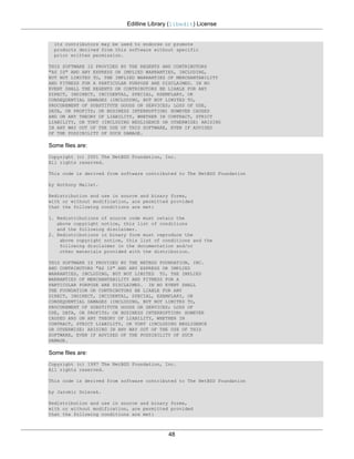 Editline Library (libedit) License


  its contributors may be used to endorse or promote
  products derived from this software without specific
  prior written permission.

THIS SOFTWARE IS PROVIDED BY THE REGENTS AND CONTRIBUTORS
"AS IS" AND ANY EXPRESS OR IMPLIED WARRANTIES, INCLUDING,
BUT NOT LIMITED TO, THE IMPLIED WARRANTIES OF MERCHANTABILITY
AND FITNESS FOR A PARTICULAR PURPOSE ARE DISCLAIMED. IN NO
EVENT SHALL THE REGENTS OR CONTRIBUTORS BE LIABLE FOR ANY
DIRECT, INDIRECT, INCIDENTAL, SPECIAL, EXEMPLARY, OR
CONSEQUENTIAL DAMAGES (INCLUDING, BUT NOT LIMITED TO,
PROCUREMENT OF SUBSTITUTE GOODS OR SERVICES; LOSS OF USE,
DATA, OR PROFITS; OR BUSINESS INTERRUPTION) HOWEVER CAUSED
AND ON ANY THEORY OF LIABILITY, WHETHER IN CONTRACT, STRICT
LIABILITY, OR TORT (INCLUDING NEGLIGENCE OR OTHERWISE) ARISING
IN ANY WAY OUT OF THE USE OF THIS SOFTWARE, EVEN IF ADVISED
OF THE POSSIBILITY OF SUCH DAMAGE.

Some files are:
Copyright (c) 2001 The NetBSD Foundation, Inc.
All rights reserved.

This code is derived from software contributed to The NetBSD Foundation

by Anthony Mallet.

Redistribution and use in source and binary forms,
with or without modification, are permitted provided
that the following conditions are met:

1. Redistributions of source code must retain the
   above copyright notice, this list of conditions
   and the following disclaimer.
2. Redistributions in binary form must reproduce the
    above copyright notice, this list of conditions and the
    following disclaimer in the documentation and/or
    other materials provided with the distribution.

THIS SOFTWARE IS PROVIDED BY THE NETBSD FOUNDATION, INC.
AND CONTRIBUTORS "AS IS" AND ANY EXPRESS OR IMPLIED
WARRANTIES, INCLUDING, BUT NOT LIMITED TO, THE IMPLIED
WARRANTIES OF MERCHANTABILITY AND FITNESS FOR A
PARTICULAR PURPOSE ARE DISCLAIMED. IN NO EVENT SHALL
THE FOUNDATION OR CONTRIBUTORS BE LIABLE FOR ANY
DIRECT, INDIRECT, INCIDENTAL, SPECIAL, EXEMPLARY, OR
CONSEQUENTIAL DAMAGES (INCLUDING, BUT NOT LIMITED TO,
PROCUREMENT OF SUBSTITUTE GOODS OR SERVICES; LOSS OF
USE, DATA, OR PROFITS; OR BUSINESS INTERRUPTION) HOWEVER
CAUSED AND ON ANY THEORY OF LIABILITY, WHETHER IN
CONTRACT, STRICT LIABILITY, OR TORT (INCLUDING NEGLIGENCE
OR OTHERWISE) ARISING IN ANY WAY OUT OF THE USE OF THIS
SOFTWARE, EVEN IF ADVISED OF THE POSSIBILITY OF SUCH
DAMAGE.

Some files are:
Copyright (c) 1997 The NetBSD Foundation, Inc.
All rights reserved.

This code is derived from software contributed to The NetBSD Foundation

by Jaromir Dolecek.

Redistribution and use in source and binary forms,
with or without modification, are permitted provided
that the following conditions are met:



                                           48
 