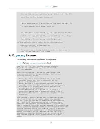 getarg License



          Computer   Science    Research Group, and a standard part of the GNU

          system from the Free Software Foundation.



          I would appreciate it, as a courtesy, if this notice is        left   in

          all copies and derivative works.     Thank you.



          The author makes no warranty of any kind      with   respect   to   this

          product    and   explicitly disclaims any implied warranties of mer-

          chantability or fitness for any particular purpose.

     The dbug_analyze.c file is subject to the following notice:

          Copyright June 1987, Binayak Banerjee
          All rights reserved.

          This program may be freely distributed under the same terms and
          conditions as Fred Fish's Dbug package.


A.10. getarg License
     The following software may be included in this product:

     getarg Function (getarg.h, getarg.c files)
     Copyright (c) 1997 – 2000 Kungliga Tekniska Högskolan
     (Royal Institute of Technology, Stockholm, Sweden).
     All rights reserved.

     Redistribution and use in source and binary forms, with
     or without modification, are permitted provided that the
     following conditions are met:

     1. Redistributions of source code must retain the above
        copyright notice, this list of conditions and the
        following disclaimer.
     2. Redistributions in binary form must reproduce the above
        copyright notice, this list of conditions and the following
        disclaimer in the documentation and/or other materials
        provided with the distribution.
     3. Neither the name of the Institute nor the names of its
        contributors may be used to endorse or promote products
        derived from this software without specific prior written
        permission.

     THIS SOFTWARE IS PROVIDED BY THE INSTITUTE AND CONTRIBUTORS
     "AS IS" AND ANY EXPRESS OR IMPLIED WARRANTIES, INCLUDING,
     BUT NOT LIMITED TO, THE IMPLIED WARRANTIES OF MERCHANTABILITY
     AND FITNESS FOR A PARTICULAR PURPOSE ARE DISCLAIMED. IN NO
     EVENT SHALL THE INSTITUTE OR CONTRIBUTORS BE LIABLE FOR ANY
     DIRECT, INDIRECT, INCIDENTAL, SPECIAL, EXEMPLARY, OR CONSEQUENTIAL
     DAMAGES (INCLUDING, BUT NOT LIMITED TO, PROCUREMENT OF SUBSTITUTE
     GOODS OR SERVICES; LOSS OF USE, DATA, OR PROFITS; OR BUSINESS
     INTERRUPTION) HOWEVER CAUSED AND ON ANY THEORY OF LIABILITY,
     WHETHER IN CONTRACT, STRICT LIABILITY, OR TORT (INCLUDING
     NEGLIGENCE OR OTHERWISE) ARISING IN ANY WAY OUT OF THE USE OF
     THIS SOFTWARE, EVEN IF ADVISED OF THE POSSIBILITY OF SUCH
     DAMAGE.



                                                   51
 