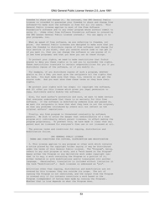 GNU General Public License Version 2.0, June 1991


freedom to share and change it. By contrast, the GNU General Public
License is intended to guarantee your freedom to share and change free
software--to make sure the software is free for all its users. This
General Public License applies to most of the Free Software
Foundation's software and to any other program whose authors commit to
using it. (Some other Free Software Foundation software is covered by
the GNU Lesser General Public License instead.) You can apply it to
your programs, too.

  When we speak of free software, we are referring to freedom, not
price. Our General Public Licenses are designed to make sure that you
have the freedom to distribute copies of free software (and charge for
this service if you wish), that you receive source code or can get it
if you want it, that you can change the software or use pieces of it
in new free programs; and that you know you can do these things.

  To protect your rights, we need to make restrictions that forbid
anyone to deny you these rights or to ask you to surrender the rights.
These restrictions translate to certain responsibilities for you if you
distribute copies of the software, or if you modify it.

  For example, if you distribute copies of such a program, whether
gratis or for a fee, you must give the recipients all the rights that
you have. You must make sure that they, too, receive or can get the
source code. And you must show them these terms so they know their
rights.

  We protect your rights with two steps: (1) copyright the software,
and (2) offer you this license which gives you legal permission to
copy, distribute and/or modify the software.

  Also, for each author's protection and ours, we want to make certain
that everyone understands that there is no warranty for this free
software. If the software is modified by someone else and passed on,
we want its recipients to know that what they have is not the original,
so that any problems introduced by others will not reflect on the
original authors' reputations.

  Finally, any free program is threatened constantly by software
patents. We wish to avoid the danger that redistributors of a free
program will individually obtain patent licenses, in effect making the
program proprietary. To prevent this, we have made it clear that any
patent must be licensed for everyone's free use or not licensed at all.

  The precise terms and conditions for copying, distribution and
modification follow.

                   GNU GENERAL PUBLIC LICENSE
  TERMS AND CONDITIONS FOR COPYING, DISTRIBUTION AND MODIFICATION

  0. This License applies to any program or other work which contains
a notice placed by the copyright holder saying it may be distributed
under the terms of this General Public License. The "Program", below,
refers to any such program or work, and a "work based on the Program"
means either the Program or any derivative work under copyright law:
that is to say, a work containing the Program or a portion of it,
either verbatim or with modifications and/or translated into another
language. (Hereinafter, translation is included without limitation in
the term "modification".) Each licensee is addressed as "you".

Activities other than copying, distribution and modification are not
covered by this License; they are outside its scope. The act of
running the Program is not restricted, and the output from the Program
is covered only if its contents constitute a work based on the
Program (independent of having been made by running the Program).
Whether that is true depends on what the Program does.




                                           53
 