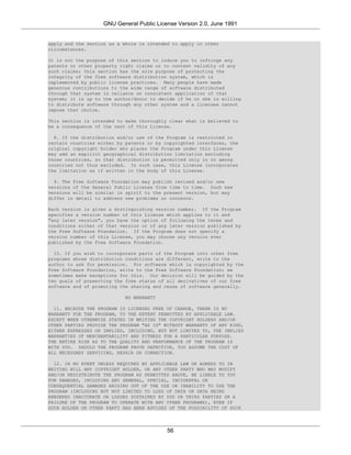 GNU General Public License Version 2.0, June 1991


apply and the section as a whole is intended to apply in other
circumstances.

It is not the purpose of this section to induce you to infringe any
patents or other property right claims or to contest validity of any
such claims; this section has the sole purpose of protecting the
integrity of the free software distribution system, which is
implemented by public license practices. Many people have made
generous contributions to the wide range of software distributed
through that system in reliance on consistent application of that
system; it is up to the author/donor to decide if he or she is willing
to distribute software through any other system and a licensee cannot
impose that choice.

This section is intended to make thoroughly clear what is believed to
be a consequence of the rest of this License.

  8. If the distribution and/or use of the Program is restricted in
certain countries either by patents or by copyrighted interfaces, the
original copyright holder who places the Program under this License
may add an explicit geographical distribution limitation excluding
those countries, so that distribution is permitted only in or among
countries not thus excluded. In such case, this License incorporates
the limitation as if written in the body of this License.

  9. The Free Software Foundation may publish revised and/or new
versions of the General Public License from time to time. Such new
versions will be similar in spirit to the present version, but may
differ in detail to address new problems or concerns.

Each version is given a distinguishing version number. If the Program
specifies a version number of this License which applies to it and
"any later version", you have the option of following the terms and
conditions either of that version or of any later version published by
the Free Software Foundation. If the Program does not specify a
version number of this License, you may choose any version ever
published by the Free Software Foundation.

  10. If you wish to incorporate parts of the Program into other free
programs whose distribution conditions are different, write to the
author to ask for permission. For software which is copyrighted by the
Free Software Foundation, write to the Free Software Foundation; we
sometimes make exceptions for this. Our decision will be guided by the
two goals of preserving the free status of all derivatives of our free
software and of promoting the sharing and reuse of software generally.

                            NO WARRANTY

  11. BECAUSE THE PROGRAM IS LICENSED FREE OF CHARGE, THERE IS NO
WARRANTY FOR THE PROGRAM, TO THE EXTENT PERMITTED BY APPLICABLE LAW.
EXCEPT WHEN OTHERWISE STATED IN WRITING THE COPYRIGHT HOLDERS AND/OR
OTHER PARTIES PROVIDE THE PROGRAM "AS IS" WITHOUT WARRANTY OF ANY KIND,
EITHER EXPRESSED OR IMPLIED, INCLUDING, BUT NOT LIMITED TO, THE IMPLIED
WARRANTIES OF MERCHANTABILITY AND FITNESS FOR A PARTICULAR PURPOSE.
THE ENTIRE RISK AS TO THE QUALITY AND PERFORMANCE OF THE PROGRAM IS
WITH YOU. SHOULD THE PROGRAM PROVE DEFECTIVE, YOU ASSUME THE COST OF
ALL NECESSARY SERVICING, REPAIR OR CORRECTION.

  12. IN NO EVENT UNLESS REQUIRED BY APPLICABLE LAW OR AGREED TO IN
WRITING WILL ANY COPYRIGHT HOLDER, OR ANY OTHER PARTY WHO MAY MODIFY
AND/OR REDISTRIBUTE THE PROGRAM AS PERMITTED ABOVE, BE LIABLE TO YOU
FOR DAMAGES, INCLUDING ANY GENERAL, SPECIAL, INCIDENTAL OR
CONSEQUENTIAL DAMAGES ARISING OUT OF THE USE OR INABILITY TO USE THE
PROGRAM (INCLUDING BUT NOT LIMITED TO LOSS OF DATA OR DATA BEING
RENDERED INACCURATE OR LOSSES SUSTAINED BY YOU OR THIRD PARTIES OR A
FAILURE OF THE PROGRAM TO OPERATE WITH ANY OTHER PROGRAMS), EVEN IF
SUCH HOLDER OR OTHER PARTY HAS BEEN ADVISED OF THE POSSIBILITY OF SUCH




                                           56
 