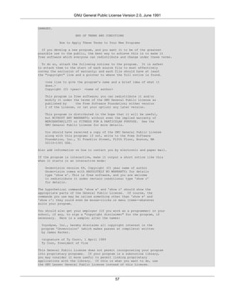 GNU General Public License Version 2.0, June 1991


DAMAGES.

                    END OF TERMS AND CONDITIONS

           How to Apply These Terms to Your New Programs

  If you develop a new program, and you want it to be of the greatest
possible use to the public, the best way to achieve this is to make it
free software which everyone can redistribute and change under these terms.

  To do so, attach the following notices to the   program. It is safest
to attach them to the start of each source file   to most effectively
convey the exclusion of warranty; and each file   should have at least
the "copyright" line and a pointer to where the   full notice is found.

    <one line to give the program's name and a brief idea of what it
    does.>
    Copyright (C) <year> <name of author>

    This program is free software; you can redistribute it and/or
    modify it under the terms of the GNU General Public License as
    published by     the Free Software Foundation; either version
    2 of the License, or (at your option) any later version.

    This program is distributed in the hope that it will be useful,
    but WITHOUT ANY WARRANTY; without even the implied warranty of
    MERCHANTABILITY or FITNESS FOR A PARTICULAR PURPOSE. See the
    GNU General Public License for more details.

    You should have received a copy of the GNU General Public License
    along with this program; if not, write to the Free Software
    Foundation, Inc., 51 Franklin Street, Fifth Floor, Boston, MA
    02110-1301 USA.

Also add information on how to contact you by electronic and paper mail.

If the program is interactive, make it output a short notice like this
when it starts in an interactive mode:

    Gnomovision version 69, Copyright (C) year name of author
    Gnomovision comes with ABSOLUTELY NO WARRANTY; for details
    type 'show w'. This is free software, and you are welcome
    to redistribute it under certain conditions; type 'show c'
    for details.

The hypothetical commands 'show w' and 'show c' should show the
appropriate parts of the General Public License. Of course, the
commands you use may be called something other than 'show w' and
'show c'; they could even be mouse-clicks or menu items--whatever
suits your program.

You should also get your employer (if you work as a programmer) or your
school, if any, to sign a "copyright disclaimer" for the program, if
necessary. Here is a sample; alter the names:

  Yoyodyne, Inc., hereby disclaims all copyright interest in the
  program 'Gnomovision' (which makes passes at compilers) written
  by James Hacker.

  <signature of Ty Coon>, 1 April 1989
  Ty Coon, President of Vice

This General Public License does not permit incorporating your program
into proprietary programs. If your program is a subroutine library,
you may consider it more useful to permit linking proprietary
applications with the library. If this is what you want to do, use
the GNU Lesser General Public License instead of this License.




                                           57
 