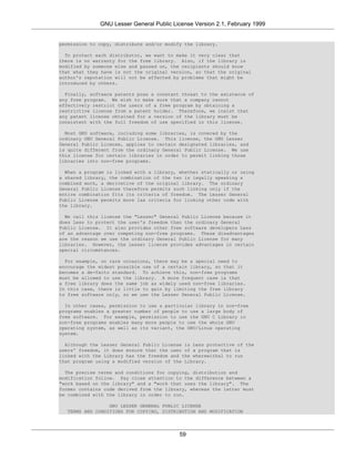 GNU Lesser General Public License Version 2.1, February 1999


permission to copy, distribute and/or modify the library.

  To protect each distributor, we want to make it very clear that
there is no warranty for the free library. Also, if the library is
modified by someone else and passed on, the recipients should know
that what they have is not the original version, so that the original
author's reputation will not be affected by problems that might be
introduced by others.

  Finally, software patents pose a constant threat to the existence of
any free program. We wish to make sure that a company cannot
effectively restrict the users of a free program by obtaining a
restrictive license from a patent holder. Therefore, we insist that
any patent license obtained for a version of the library must be
consistent with the full freedom of use specified in this license.

  Most GNU software, including some libraries, is covered by the
ordinary GNU General Public License. This license, the GNU Lesser
General Public License, applies to certain designated libraries, and
is quite different from the ordinary General Public License. We use
this license for certain libraries in order to permit linking those
libraries into non-free programs.

  When a program is linked with a library, whether statically or using
a shared library, the combination of the two is legally speaking a
combined work, a derivative of the original library. The ordinary
General Public License therefore permits such linking only if the
entire combination fits its criteria of freedom. The Lesser General
Public License permits more lax criteria for linking other code with
the library.

  We call this license the "Lesser" General Public License because it
does Less to protect the user's freedom than the ordinary General
Public License. It also provides other free software developers Less
of an advantage over competing non-free programs. These disadvantages
are the reason we use the ordinary General Public License for many
libraries. However, the Lesser license provides advantages in certain
special circumstances.

  For example, on rare occasions, there may be a special need to
encourage the widest possible use of a certain library, so that it
becomes a de-facto standard. To achieve this, non-free programs
must be allowed to use the library. A more frequent case is that
a free library does the same job as widely used non-free libraries.
In this case, there is little to gain by limiting the free library
to free software only, so we use the Lesser General Public License.

  In other cases, permission to use a particular library in non-free
programs enables a greater number of people to use a large body of
free software. For example, permission to use the GNU C Library in
non-free programs enables many more people to use the whole GNU
operating system, as well as its variant, the GNU/Linux operating
system.

  Although the Lesser General Public License is Less protective of the
users' freedom, it does ensure that the user of a program that is
linked with the Library has the freedom and the wherewithal to run
that program using a modified version of the Library.

  The precise terms and conditions for copying, distribution and
modification follow. Pay close attention to the difference between a
"work based on the library" and a "work that uses the library". The
former contains code derived from the library, whereas the latter must
be combined with the library in order to run.

                 GNU LESSER GENERAL PUBLIC LICENSE
  TERMS AND CONDITIONS FOR COPYING, DISTRIBUTION AND MODIFICATION




                                           59
 
