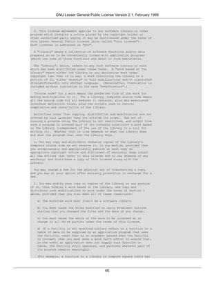GNU Lesser General Public License Version 2.1, February 1999



  0. This License Agreement applies to any software library or other
program which contains a notice placed by the copyright holder or
other authorized party saying it may be distributed under the terms of
this Lesser General Public License (also called "this License").
Each licensee is addressed as "you".

  A "library" means a collection of software functions and/or data
prepared so as to be conveniently linked with application programs
(which use some of those functions and data) to form executables.

  The "Library", below, refers to any such software library or work
which has been distributed under these terms. A "work based on the
Library" means either the Library or any derivative work under
copyright law: that is to say, a work containing the Library or a
portion of it, either verbatim or with modifications and/or translated
straightforwardly into another language. (Hereinafter, translation is
included without limitation in the term "modification".)

  "Source code" for a work means the preferred form of the work for
making modifications to it. For a library, complete source code means
all the source code for all modules it contains, plus any associated
interface definition files, plus the scripts used to control
compilation and installation of the library.

  Activities other than copying, distribution and modification are not
covered by this License; they are outside its scope. The act of
running a program using the Library is not restricted, and output from
such a program is covered only if its contents constitute a work based
on the Library (independent of the use of the Library in a tool for
writing it). Whether that is true depends on what the Library does
and what the program that uses the Library does.

  1. You may copy and distribute verbatim copies of the Library's
complete source code as you receive it, in any medium, provided that
you conspicuously and appropriately publish on each copy an
appropriate copyright notice and disclaimer of warranty; keep intact
all the notices that refer to this License and to the absence of any
warranty; and distribute a copy of this License along with the
Library.

  You may charge a fee for the physical act of transferring a copy,
and you may at your option offer warranty protection in exchange for a
fee.

  2. You may modify your copy or copies of the Library or any portion
of it, thus forming a work based on the Library, and copy and
distribute such modifications or work under the terms of Section 1
above, provided that you also meet all of these conditions:

   a) The modified work must itself be a software library.

   b) You must cause the files modified to carry prominent notices
   stating that you changed the files and the date of any change.

   c) You must cause the whole of the work to be licensed at no
   charge to all third parties under the terms of this License.

   d) If a facility in the modified Library refers to a function or a
   table of data to be supplied by an application program that uses
   the facility, other than as an argument passed when the facility
   is invoked, then you must make a good faith effort to ensure that,
   in the event an application does not supply such function or
   table, the facility still operates, and performs whatever part of
   its purpose remains meaningful.

   (For example, a function in a library to compute square roots has




                                           60
 