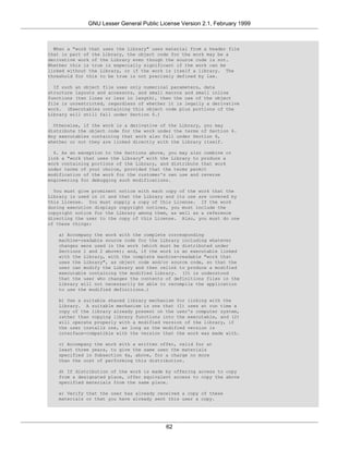 GNU Lesser General Public License Version 2.1, February 1999



  When a "work that uses the Library" uses material from a header file
that is part of the Library, the object code for the work may be a
derivative work of the Library even though the source code is not.
Whether this is true is especially significant if the work can be
linked without the Library, or if the work is itself a library. The
threshold for this to be true is not precisely defined by law.

  If such an object file uses only numerical parameters, data
structure layouts and accessors, and small macros and small inline
functions (ten lines or less in length), then the use of the object
file is unrestricted, regardless of whether it is legally a derivative
work. (Executables containing this object code plus portions of the
Library will still fall under Section 6.)

  Otherwise, if the work is a derivative of the Library, you may
distribute the object code for the work under the terms of Section 6.
Any executables containing that work also fall under Section 6,
whether or not they are linked directly with the Library itself.

  6. As an exception to the Sections above, you may also combine or
link a "work that uses the Library" with the Library to produce a
work containing portions of the Library, and distribute that work
under terms of your choice, provided that the terms permit
modification of the work for the customer's own use and reverse
engineering for debugging such modifications.

  You must give prominent notice with each copy of the work that the
Library is used in it and that the Library and its use are covered by
this License. You must supply a copy of this License. If the work
during execution displays copyright notices, you must include the
copyright notice for the Library among them, as well as a reference
directing the user to the copy of this License. Also, you must do one
of these things:

   a) Accompany the work with the complete corresponding
   machine-readable source code for the Library including whatever
   changes were used in the work (which must be distributed under
   Sections 1 and 2 above); and, if the work is an executable linked
   with the Library, with the complete machine-readable "work that
   uses the Library", as object code and/or source code, so that the
   user can modify the Library and then relink to produce a modified
   executable containing the modified Library. (It is understood
   that the user who changes the contents of definitions files in the
   Library will not necessarily be able to recompile the application
   to use the modified definitions.)

   b) Use a suitable shared library mechanism for linking with the
   Library. A suitable mechanism is one that (1) uses at run time a
   copy of the library already present on the user's computer system,
   rather than copying library functions into the executable, and (2)
   will operate properly with a modified version of the library, if
   the user installs one, as long as the modified version is
   interface-compatible with the version that the work was made with.

   c) Accompany the work with a written offer, valid for at
   least three years, to give the same user the materials
   specified in Subsection 6a, above, for a charge no more
   than the cost of performing this distribution.

   d) If distribution of the work is made by offering access to copy
   from a designated place, offer equivalent access to copy the above
   specified materials from the same place.

   e) Verify that the user has already received a copy of these
   materials or that you have already sent this user a copy.




                                           62
 