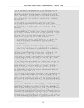 GNU Lesser General Public License Version 2.1, February 1999


  For an executable, the required form of the "work that uses the
Library" must include any data and utility programs needed for
reproducing the executable from it. However, as a special exception,
the materials to be distributed need not include anything that is
normally distributed (in either source or binary form) with the major
components (compiler, kernel, and so on) of the operating system on
which the executable runs, unless that component itself accompanies
the executable.

  It may happen that this requirement contradicts the license
restrictions of other proprietary libraries that do not normally
accompany the operating system. Such a contradiction means you cannot
use both them and the Library together in an executable that you
distribute.

  7. You may place library facilities that are a work based on the
Library side-by-side in a single library together with other library
facilities not covered by this License, and distribute such a combined
library, provided that the separate distribution of the work based on
the Library and of the other library facilities is otherwise
permitted, and provided that you do these two things:

   a) Accompany the combined library with a copy of the same work
   based on the Library, uncombined with any other library
   facilities. This must be distributed under the terms of the
   Sections above.

   b) Give prominent notice with the combined library of the fact
   that part of it is a work based on the Library, and explaining
   where to find the accompanying uncombined form of the same work.

  8. You may not copy, modify, sublicense, link with, or distribute
the Library except as expressly provided under this License. Any
attempt otherwise to copy, modify, sublicense, link with, or
distribute the Library is void, and will automatically terminate your
rights under this License. However, parties who have received copies,
or rights, from you under this License will not have their licenses
terminated so long as such parties remain in full compliance.

  9. You are not required to accept this License, since you have not
signed it. However, nothing else grants you permission to modify or
distribute the Library or its derivative works. These actions are
prohibited by law if you do not accept this License. Therefore, by
modifying or distributing the Library (or any work based on the
Library), you indicate your acceptance of this License to do so, and
all its terms and conditions for copying, distributing or modifying
the Library or works based on it.

  10. Each time you redistribute the Library (or any work based on the
Library), the recipient automatically receives a license from the
original licensor to copy, distribute, link with or modify the Library
subject to these terms and conditions. You may not impose any further
restrictions on the recipients' exercise of the rights granted herein.
You are not responsible for enforcing compliance by third parties with
this License.

  11. If, as a consequence of a court judgment or allegation of patent
infringement or for any other reason (not limited to patent issues),
conditions are imposed on you (whether by court order, agreement or
otherwise) that contradict the conditions of this License, they do not
excuse you from the conditions of this License. If you cannot
distribute so as to satisfy simultaneously your obligations under this
License and any other pertinent obligations, then as a consequence you
may not distribute the Library at all. For example, if a patent
license would not permit royalty-free redistribution of the Library by
all those who receive copies directly or indirectly through you, then
the only way you could satisfy both it and this License would be to




                                           63
 
