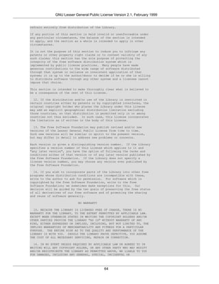 GNU Lesser General Public License Version 2.1, February 1999


refrain entirely from distribution of the Library.

If any portion of this section is held invalid or unenforceable under
any particular circumstance, the balance of the section is intended
to apply, and the section as a whole is intended to apply in other
circumstances.

It is not the purpose of this section to induce you to infringe any
patents or other property right claims or to contest validity of any
such claims; this section has the sole purpose of protecting the
integrity of the free software distribution system which is
implemented by public license practices. Many people have made
generous contributions to the wide range of software distributed
through that system in reliance on consistent application of that
system; it is up to the author/donor to decide if he or she is willing
to distribute software through any other system and a licensee cannot
impose that choice.

This section is intended to make thoroughly clear what is believed to
be a consequence of the rest of this License.

  12. If the distribution and/or use of the Library is restricted in
certain countries either by patents or by copyrighted interfaces, the
original copyright holder who places the Library under this License
may add an explicit geographical distribution limitation excluding
those countries, so that distribution is permitted only in or among
countries not thus excluded. In such case, this License incorporates
the limitation as if written in the body of this License.

  13. The Free Software Foundation may publish revised and/or new
versions of the Lesser General Public License from time to time.
Such new versions will be similar in spirit to the present version,
but may differ in detail to address new problems or concerns.

Each version is given a distinguishing version number. If the Library
specifies a version number of this License which applies to it and
"any later version", you have the option of following the terms and
conditions either of that version or of any later version published by
the Free Software Foundation. If the Library does not specify a
license version number, you may choose any version ever published by
the Free Software Foundation.

  14. If you wish to incorporate parts of the Library into other free
programs whose distribution conditions are incompatible with these,
write to the author to ask for permission. For software which is
copyrighted by the Free Software Foundation, write to the Free
Software Foundation; we sometimes make exceptions for this. Our
decision will be guided by the two goals of preserving the free status
of all derivatives of our free software and of promoting the sharing
and reuse of software generally.

                           NO WARRANTY

  15. BECAUSE THE LIBRARY IS LICENSED FREE OF CHARGE, THERE IS NO
WARRANTY FOR THE LIBRARY, TO THE EXTENT PERMITTED BY APPLICABLE LAW.
EXCEPT WHEN OTHERWISE STATED IN WRITING THE COPYRIGHT HOLDERS AND/OR
OTHER PARTIES PROVIDE THE LIBRARY "AS IS" WITHOUT WARRANTY OF ANY
KIND, EITHER EXPRESSED OR IMPLIED, INCLUDING, BUT NOT LIMITED TO, THE
IMPLIED WARRANTIES OF MERCHANTABILITY AND FITNESS FOR A PARTICULAR
PURPOSE. THE ENTIRE RISK AS TO THE QUALITY AND PERFORMANCE OF THE
LIBRARY IS WITH YOU. SHOULD THE LIBRARY PROVE DEFECTIVE, YOU ASSUME
THE COST OF ALL NECESSARY SERVICING, REPAIR OR CORRECTION.

  16. IN NO EVENT UNLESS REQUIRED BY APPLICABLE LAW OR AGREED TO IN
WRITING WILL ANY COPYRIGHT HOLDER, OR ANY OTHER PARTY WHO MAY MODIFY
AND/OR REDISTRIBUTE THE LIBRARY AS PERMITTED ABOVE, BE LIABLE TO YOU
FOR DAMAGES, INCLUDING ANY GENERAL, SPECIAL, INCIDENTAL OR




                                           64
 