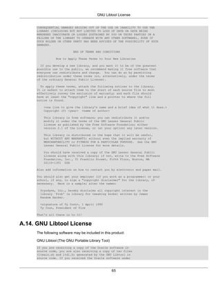 GNU Libtool License


     CONSEQUENTIAL DAMAGES ARISING OUT OF THE USE OR INABILITY TO USE THE
     LIBRARY (INCLUDING BUT NOT LIMITED TO LOSS OF DATA OR DATA BEING
     RENDERED INACCURATE OR LOSSES SUSTAINED BY YOU OR THIRD PARTIES OR A
     FAILURE OF THE LIBRARY TO OPERATE WITH ANY OTHER SOFTWARE), EVEN IF
     SUCH HOLDER OR OTHER PARTY HAS BEEN ADVISED OF THE POSSIBILITY OF SUCH
     DAMAGES.

                           END OF TERMS AND CONDITIONS

                How to Apply These Terms to Your New Libraries

       If you develop a new library, and you want it to be of the greatest
     possible use to the public, we recommend making it free software that
     everyone can redistribute and change. You can do so by permitting
     redistribution under these terms (or, alternatively, under the terms
     of the ordinary General Public License).

       To apply these terms, attach the following notices to the library.
     It is safest to attach them to the start of each source file to most
     effectively convey the exclusion of warranty; and each file should
     have at least the "copyright" line and a pointer to where the full
     notice is found.

         <one line to give the library's name and a brief idea of what it does.>
         Copyright (C) <year> <name of author>

         This library is free software; you can redistribute it and/or
         modify it under the terms of the GNU Lesser General Public
         License as published by the Free Software Foundation; either
         version 2.1 of the License, or (at your option) any later version.

         This library is distributed in the hope that it will be useful,
         but WITHOUT ANY WARRANTY; without even the implied warranty of
         MERCHANTABILITY or FITNESS FOR A PARTICULAR PURPOSE. See the GNU
         Lesser General Public License for more details.

         You should have received a copy of the GNU Lesser General Public
         License along with this library; if not, write to the Free Software
         Foundation, Inc., 51 Franklin Street, Fifth Floor, Boston, MA
         02110-1301 USA

     Also add information on how to contact you by electronic and paper mail.

     You should also get your employer (if you work as a programmer) or your
     school, if any, to sign a "copyright disclaimer" for the library, if
     necessary. Here is a sample; alter the names:

       Yoyodyne, Inc., hereby disclaims all copyright interest in the
       library `Frob' (a library for tweaking knobs) written by James
       Random Hacker.

       <signature of Ty Coon>, 1 April 1990
       Ty Coon, President of Vice

     That's all there is to it!


A.14. GNU Libtool License
     The following software may be included in this product:

     GNU Libtool (The GNU Portable Library Tool)
     If you are receiving a copy of the Oracle software in
     source code, you are also receiving a copy of two files
     (ltmain.sh and ltdl.h) generated by the GNU Libtool in
     source code. If you received the Oracle software under



                                                   65
 