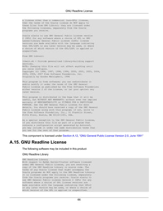 GNU Readline License


     a license other than a commercial (non-GPL) license,
     then the terms of the Oracle license do NOT apply to
     these files from GNU Libtool; they are licensed under
     the following licenses, separately from the Oracle
     programs you receive.

     Oracle elects to use GNU General Public License version
     2 (GPL) for any software where a choice of GPL or GNU
     Lesser/Library General Public License (LGPL) license
     versions are made available with the language indicating
     that GPL/LGPL or any later version may be used, or where
     a choice of which version of the GPL/LGPL is applied is
     unspecified.

     From GNU Libtool:

     ltmain.sh - Provide generalized library-building support
     services.
     NOTE: Changing this file will not affect anything until
     you rerun configure.
     Copyright (C) 1996, 1997, 1998, 1999, 2000, 2001, 2003, 2004,
     2005, 2006, 2007 Free Software Foundation, Inc.
     Originally by Gordon Matzigkeit, 1996

     This program is free software; you can redistribute it
     and/or modify it under the terms of the GNU General
     Public License as published by the Free Software Foundation;
     either version 2 of the License, or (at your option) any
     later version.

     This program is distributed in the hope that it will be
     useful, but WITHOUT ANY WARRANTY; without even the implied
     warranty of MERCHANTABILITY or FITNESS FOR A PARTICULAR
     PURPOSE. See the GNU General Public License for more
     details. You should have received a copy of the GNU General
     Public License along with this program; if not, write to
     the Free Software Foundation, Inc., 51 Franklin Street,
     Fifth Floor, Boston, MA 02110-1301, USA.

     As a special exception to the GNU General Public License,
     if you distribute this file as part of a program that
     contains a configuration script generated by Autoconf,
     you may include it under the same distribution terms that
     you use for the rest of that program.

     This component is licensed under Section A.12, “GNU General Public License Version 2.0, June 1991”

A.15. GNU Readline License
     The following software may be included in this product:

     GNU Readline Library
     GNU Readline Library
     With respect to MySQL Server/Cluster software licensed
     under GNU General Public License, you are receiving a
     copy of the GNU Readline Library in source code. The
     terms of any Oracle license that might accompany the
     Oracle programs do NOT apply to the GNU Readline Library;
     it is licensed under the following license, separately
     from the Oracle programs you receive. Oracle elects to
     use GNU General Public License version 2 (GPL) for any
     software where a choice of GPL license versions are
     made available with the language indicating that GPLv2
     or any later version may be used, or where a choice of
     which version of the GPL is applied is unspecified.



                                                   66
 
