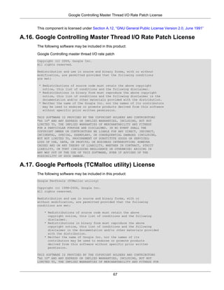 Google Controlling Master Thread I/O Rate Patch License


      This component is licensed under Section A.12, “GNU General Public License Version 2.0, June 1991”

A.16. Google Controlling Master Thread I/O Rate Patch License
      The following software may be included in this product:

      Google Controlling master thread I/O rate patch
      Copyright (c) 2009, Google Inc.
      All rights reserved.

      Redistribution and use in source and binary forms, with or without
      modification, are permitted provided that the following conditions
      are met:

       * Redistributions of source code must retain the above copyright
         notice, this list of conditions and the following disclaimer.
       * Redistributions in binary form must reproduce the above copyright
         notice, this list of conditions and the following disclaimer in the
         documentation and/or other materials provided with the distribution.
       * Neither the name of the Google Inc. nor the names of its contributors
         may be used to endorse or promote products derived from this software
         without specific prior written permission.

      THIS SOFTWARE IS PROVIDED BY THE COPYRIGHT HOLDERS AND CONTRIBUTORS
      "AS IS" AND ANY EXPRESS OR IMPLIED WARRANTIES, INCLUDING, BUT NOT
      LIMITED TO, THE IMPLIED WARRANTIES OF MERCHANTABILITY AND FITNESS
      FOR A PARTICULAR PURPOSE ARE DISCLAIMED. IN NO EVENT SHALL THE
      COPYRIGHT OWNER OR CONTRIBUTORS BE LIABLE FOR ANY DIRECT, INDIRECT,
      INCIDENTAL, SPECIAL, EXEMPLARY, OR CONSEQUENTIAL DAMAGES (INCLUDING,
      BUT NOT LIMITED TO, PROCUREMENT OF SUBSTITUTE GOODS OR SERVICES;
      LOSS OF USE, DATA, OR PROFITS; OR BUSINESS INTERRUPTION) HOWEVER
      CAUSED AND ON ANY THEORY OF LIABILITY, WHETHER IN CONTRACT, STRICT
      LIABILITY, OR TORT (INCLUDING NEGLIGENCE OR OTHERWISE) ARISING IN
      ANY WAY OUT OF THE USE OF THIS SOFTWARE, EVEN IF ADVISED OF THE
      POSSIBILITY OF SUCH DAMAGE.


A.17. Google Perftools (TCMalloc utility) License
      The following software may be included in this product:
      Google Perftools (TCMalloc utility)

      Copyright (c) 1998-2006, Google Inc.
      All rights reserved.

      Redistribution and use in source and binary forms, with or
      without modification, are permitted provided that the following
      conditions are met:

          * Redistributions of source code must retain the above
            copyright notice, this list of conditions and the following
            disclaimer.
          * Redistributions in binary form must reproduce the above
            copyright notice, this list of conditions and the following
            disclaimer in the documentation and/or other materials provided
            with the distribution.
          * Neither the name of Google Inc. nor the names of its
            contributors may be used to endorse or promote products
            derived from this software without specific prior written
            permission.

      THIS SOFTWARE IS PROVIDED BY THE COPYRIGHT HOLDERS AND CONTRIBUTORS
      "AS IS" AND ANY EXPRESS OR IMPLIED WARRANTIES, INCLUDING, BUT NOT
      LIMITED TO, THE IMPLIED WARRANTIES OF MERCHANTABILITY AND FITNESS FOR



                                                    67
 
