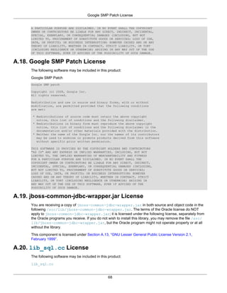 Google SMP Patch License


     A PARTICULAR PURPOSE ARE DISCLAIMED. IN NO EVENT SHALL THE COPYRIGHT
     OWNER OR CONTRIBUTORS BE LIABLE FOR ANY DIRECT, INDIRECT, INCIDENTAL,
     SPECIAL, EXEMPLARY, OR CONSEQUENTIAL DAMAGES (INCLUDING, BUT NOT
     LIMITED TO, PROCUREMENT OF SUBSTITUTE GOODS OR SERVICES; LOSS OF USE,
     DATA, OR PROFITS; OR BUSINESS INTERRUPTION) HOWEVER CAUSED AND ON ANY
     THEORY OF LIABILITY, WHETHER IN CONTRACT, STRICT LIABILITY, OR TORT
     (INCLUDING NEGLIGENCE OR OTHERWISE) ARISING IN ANY WAY OUT OF THE USE
     OF THIS SOFTWARE, EVEN IF ADVISED OF THE POSSIBILITY OF SUCH DAMAGE.


A.18. Google SMP Patch License
     The following software may be included in this product:

     Google SMP Patch
     Google SMP patch

     Copyright (c) 2008, Google Inc.
     All rights reserved.

     Redistribution and use in source and binary forms, with or without
     modification, are permitted provided that the following conditions
     are met:

      * Redistributions of source code must retain the above copyright
        notice, this list of conditions and the following disclaimer.
      * Redistributions in binary form must reproduce the above copyright
        notice, this list of conditions and the following disclaimer in the
        documentation and/or other materials provided with the distribution.
      * Neither the name of the Google Inc. nor the names of its contributors
        may be used to endorse or promote products derived from this software
        without specific prior written permission.

     THIS SOFTWARE IS PROVIDED BY THE COPYRIGHT HOLDERS AND CONTRIBUTORS
     "AS IS" AND ANY EXPRESS OR IMPLIED WARRANTIES, INCLUDING, BUT NOT
     LIMITED TO, THE IMPLIED WARRANTIES OF MERCHANTABILITY AND FITNESS
     FOR A PARTICULAR PURPOSE ARE DISCLAIMED. IN NO EVENT SHALL THE
     COPYRIGHT OWNER OR CONTRIBUTORS BE LIABLE FOR ANY DIRECT, INDIRECT,
     INCIDENTAL, SPECIAL, EXEMPLARY, OR CONSEQUENTIAL DAMAGES (INCLUDING,
     BUT NOT LIMITED TO, PROCUREMENT OF SUBSTITUTE GOODS OR SERVICES;
     LOSS OF USE, DATA, OR PROFITS; OR BUSINESS INTERRUPTION) HOWEVER
     CAUSED AND ON ANY THEORY OF LIABILITY, WHETHER IN CONTRACT, STRICT
     LIABILITY, OR TORT (INCLUDING NEGLIGENCE OR OTHERWISE) ARISING IN
     ANY WAY OUT OF THE USE OF THIS SOFTWARE, EVEN IF ADVISED OF THE
     POSSIBILITY OF SUCH DAMAGE.


A.19. jboss-common-jdbc-wrapper.jar License
     You are receiving a copy of jboss-common-jdbc-wrapper.jar in both source and object code in the
     following /src/lib/jboss-common-jdbc-wrapper.jar. The terms of the Oracle license do NOT
     apply to jboss-common-jdbc-wrapper.jar; it is licensed under the following license, separately from
     the Oracle programs you receive. If you do not wish to install this library, you may remove the file /src/
     lib/jboss-common-jdbc-wrapper.jar, but the Oracle program might not operate properly or at all
     without the library.

     This component is licensed under Section A.13, “GNU Lesser General Public License Version 2.1,
     February 1999”.

A.20. lib_sql.cc License
     The following software may be included in this product:

     lib_sql.cc


                                                    68
 