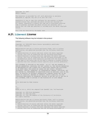 libevent License


     Copyright (c) 2000
     SWsoft company

     This material is provided "as is", with absolutely no warranty
     expressed or implied. Any use is at your own risk.

     Permission to use or copy this software for any purpose is hereby
     granted without fee, provided the above notices are retained on
     all copies. Permission to modify the code and to distribute modified
     code is granted, provided the above notices are retained, and a
     notice that the code was modified is included with the above copyright
     notice.

     This code was modified by the MySQL team.


A.21. libevent License
     The following software may be included in this product:
     libevent

     Copyright (c) 2000-2007 Niels Provos <provos@citi.umich.edu>
     All rights reserved.

     Redistribution and use in source and binary forms, with or without
     modification, are permitted provided that the following conditions
     are met:
     1. Redistributions of source code must retain the above copyright
        notice, this list of conditions and the following disclaimer.
     2. Redistributions in binary form must reproduce the above copyright
        notice, this list of conditions and the following disclaimer in the
        documentation and/or other materials provided with the distribution.
     3. The name of the author may not be used to endorse or promote products
        derived from this software without specific prior written permission.

     THIS SOFTWARE IS PROVIDED BY THE AUTHOR ``AS IS'' AND ANY EXPRESS OR
     IMPLIED WARRANTIES, INCLUDING, BUT NOT LIMITED TO, THE IMPLIED WARRANTIES
     OF MERCHANTABILITY AND FITNESS FOR A PARTICULAR PURPOSE ARE DISCLAIMED.
     IN NO EVENT SHALL THE AUTHOR BE LIABLE FOR ANY DIRECT, INDIRECT,
     INCIDENTAL, SPECIAL, EXEMPLARY, OR CONSEQUENTIAL DAMAGES (INCLUDING, BUT
     NOT LIMITED TO, PROCUREMENT OF SUBSTITUTE GOODS OR SERVICES; LOSS OF USE,
     DATA, OR PROFITS; OR BUSINESS INTERRUPTION) HOWEVER CAUSED AND ON ANY
     THEORY OF LIABILITY, WHETHER IN CONTRACT, STRICT LIABILITY, OR TORT
     (INCLUDING NEGLIGENCE OR OTHERWISE) ARISING IN ANY WAY OUT OF THE USE OF
     THIS SOFTWARE, EVEN IF ADVISED OF THE POSSIBILITY OF SUCH DAMAGE

     ==
     Parts developed by Adam Langley
     ==

     ==
     log.c
     Based on err.c, which was adapted from OpenBSD libc *err*warncode.

     Copyright (c) 2005 Nick Mathewson
     Copyright (c) 2000 Dug Song
     Copyright (c) 1993 The Regents of the University of California.
     All rights reserved.

     Redistribution and use in source and binary forms, with or without
     modification, are permitted provided that the following conditions
     are met:
     1. Redistributions of source code must retain the above copyright
        notice, this list of conditions and the following disclaimer.
     2. Redistributions in binary form must reproduce the above copyright
        notice, this list of conditions and the following disclaimer in



                                                   69
 