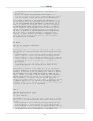 libevent License


   the documentation and/or other materials provided with the
   distribution.
3. Neither the name of the University nor the names of its
   contributors may be used to endorse or promote products derived
   from this software without specific prior written permission.

THIS SOFTWARE IS PROVIDED BY THE REGENTS AND CONTRIBUTORS "AS IS"
AND ANY EXPRESS OR IMPLIED WARRANTIES, INCLUDING, BUT NOT LIMITED
TO, THE IMPLIED WARRANTIES OF MERCHANTABILITY AND FITNESS FOR A
PARTICULAR PURPOSE ARE DISCLAIMED. IN NO EVENT SHALL THE REGENTS
OR CONTRIBUTORS BE LIABLE FOR ANY DIRECT, INDIRECT, INCIDENTAL,
SPECIAL, EXEMPLARY, OR CONSEQUENTIAL DAMAGES (INCLUDING, BUT NOT
LIMITED TO, PROCUREMENT OF SUBSTITUTE GOODS OR SERVICES; LOSS OF
USE, DATA, OR PROFITS; OR BUSINESS INTERRUPTION) HOWEVER CAUSED
AND ON ANY THEORY OF LIABILITY, WHETHER IN CONTRACT, STRICT
LIABILITY, OR TORT (INCLUDING NEGLIGENCE OR OTHERWISE) ARISING
IN ANY WAY OUT OF THE USE OF THIS SOFTWARE, EVEN IF ADVISED OF
THE POSSIBILITY OF SUCH DAMAGE.
==

==
min_heap.h

Copyright (c) 2006 Maxim Yegorushkin
All rights reserved.

Redistribution and use in source and binary forms, with or without
modification, are permitted provided that the following conditions
are met:
1. Redistributions of source code must retain the above copyright
   notice, this list of conditions and the following disclaimer.
2. Redistributions in binary form must reproduce the above copyright
   notice, this list of conditions and the following disclaimer in
   the documentation and/or other materials provided with the
   distribution.
3. The name of the author may not be used to endorse or promote
   products derived from this software without specific prior
   written permission.

THIS SOFTWARE IS PROVIDED BY THE AUTHOR "AS IS" AND ANY EXPRESS
OR IMPLIED WARRANTIES, INCLUDING, BUT NOT LIMITED TO, THE IMPLIED
WARRANTIES OF MERCHANTABILITY AND FITNESS FOR A PARTICULAR PURPOSE
ARE DISCLAIMED. IN NO EVENT SHALL THE AUTHOR BE LIABLE FOR ANY
DIRECT, INDIRECT, INCIDENTAL, SPECIAL, EXEMPLARY, OR CONSEQUENTIAL
DAMAGES (INCLUDING, BUT NOT LIMITED TO, PROCUREMENT OF SUBSTITUTE
GOODS OR SERVICES; LOSS OF USE, DATA, OR PROFITS; OR BUSINESS
INTERRUPTION) HOWEVER CAUSED AND ON ANY THEORY OF LIABILITY, WHETHER
IN CONTRACT, STRICT LIABILITY, OR TORT (INCLUDING NEGLIGENCE OR
OTHERWISE) ARISING IN ANY WAY OUT OF THE USE OF THIS SOFTWARE, EVEN
IF ADVISED OF THE POSSIBILITY OF SUCH DAMAGE.
==

==
win32.c

Copyright 2000-2002 Niels Provos
Copyright 2003 Michael A. Davis
All rights reserved.

Redistribution and use in source and binary forms, with or without
modification, are permitted provided that the following conditions
are met:
1. Redistributions of source code must retain the above copyright
   notice, this list of conditions and the following disclaimer.
2. Redistributions in binary form must reproduce the above copyright
   notice, this list of conditions and the following disclaimer in
   the documentation and/or other materials provided with the




                                           70
 
