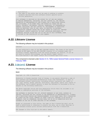 Libiconv License


           distribution.
      3.    The name of the author may not be used to endorse or promote
            products derived from this software without specific prior
            written permission.

      THIS SOFTWARE IS PROVIDED BY THE AUTHOR "AS IS" AND ANY EXPRESS
      OR IMPLIED WARRANTIES, INCLUDING, BUT NOT LIMITED TO, THE IMPLIED
      WARRANTIES OF MERCHANTABILITY AND FITNESS FOR A PARTICULAR PURPOSE
      ARE DISCLAIMED. IN NO EVENT SHALL THE AUTHOR BE LIABLE FOR ANY
      DIRECT, INDIRECT, INCIDENTAL, SPECIAL, EXEMPLARY, OR CONSEQUENTIAL
      DAMAGES (INCLUDING, BUT NOT LIMITED TO, PROCUREMENT OF SUBSTITUTE
      GOODS OR SERVICES; LOSS OF USE, DATA, OR PROFITS; OR BUSINESS
      INTERRUPTION) HOWEVER CAUSED AND ON ANY THEORY OF LIABILITY, WHETHER
      IN CONTRACT, STRICT LIABILITY, OR TORT (INCLUDING NEGLIGENCE OR
      OTHERWISE) ARISING IN ANY WAY OUT OF THE USE OF THIS SOFTWARE, EVEN
      IF ADVISED OF THE POSSIBILITY OF SUCH DAMAGE.
      ==


A.22. Libiconv License
      The following software may be included in this product:
      Libiconv

      You are receiving a copy of the GNU LIBICONV Library. The terms of the Oracle
      license do NOT apply to the GNU LIBICONV Library; it is licensed under the
      following license, separately from the Oracle programs you receive. If you do
      not wish to install this program, you may delete [agent install
      dir]/lib/libiconv.* and [agent install dir]/licenses/lgpl/iconv files.

      This component is licensed under Section A.13, “GNU Lesser General Public License Version 2.1,
      February 1999”.

A.23. libintl License
      The following software may be included in this product:

      libintl
      Copyright (C) 1994 X Consortium

      Permission is hereby granted, free of charge, to any person obtaining a copy of
      this software and associated documentation files (the "Software"), to deal in
      the Software without restriction, including without limitation the rights to
      use, copy, modify, merge, publish, distribute, sublicense, and/or sell copies of
      the Software, and to permit persons to whom the Software is furnished to do so,
      subject to the following conditions:

      The above copyright notice and this permission notice shall be included in all
      copies or substantial portions of the Software.

      THE SOFTWARE IS PROVIDED "AS IS", WITHOUT WARRANTY OF ANY KIND, EXPRESS OR
      IMPLIED, INCLUDING BUT NOT LIMITED TO THE WARRANTIES OF MERCHANTABILITY, FITNESS
      FOR A PARTICULAR PURPOSE AND NONINFRINGEMENT. IN NO EVENT SHALL THE X CONSORTIUM
      BE LIABLE FOR ANY CLAIM, DAMAGES OR OTHER LIABILITY, WHETHER IN AN ACTION OF
      CONTRACT, TORT OR OTHERWISE, ARISING FROM, OUT OF OR IN CONNECTION WITH THE
      SOFTWARE OR THE USE OR OTHER DEALINGS IN THE SOFTWARE.

      Except as contained in this notice, the name of the X Consortium shall not be
      used in advertising or otherwise to promote the sale, use or other dealings in
      this Software without prior written authorization from the X Consortium.

      FSF changes to this file are in the public domain.
       .



                                                    71
 