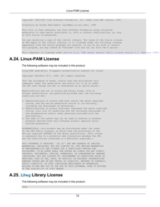 Linux-PAM License


      Copyright 1996-2007 Free Software Foundation, Inc. Taken from GNU libtool, 2001

      Originally by Gordon Matzigkeit <gord@gnu.ai.mit.edu>, 1996

      This file is free software; the Free Software Foundation gives unlimited
      permission to copy and/or distribute it, with or without modifications, as long
      as this notice is preserved.
      .
      You are receiving a copy of the libintl library. The terms of the Oracle license
      do NOT apply to the libintl library; it is licensed under the following license,
      separately from the Oracle programs you receive. If you do not wish to install
      this program, you may create an "exclude" file and run tar with the X option.

      This component is licensed under Section A.13, “GNU Lesser General Public License Version 2.1, February 1999”.


A.24. Linux-PAM License
      The following software may be included in this product:
      Linux-PAM (pam-devel, Pluggable authentication modules for Linux)

      Copyright Theodore Ts'o, 1996. All rights reserved.

      (For the avoidance of doubt, Oracle uses and distributes this
      component under the terms below and elects not to do so under
      the GPL even though the GPL is referenced as an option below.)

      Redistribution and use in source and binary forms, with or
      without modification, are permitted provided that the following
      conditions are met:

      1. Redistributions of source code must retain the above copyright
         notice, and the entire permission notice in its entirety,
         including the disclaimer of warranties.
      2. Redistributions in binary form must reproduce the above copyright
         notice, this list of conditions and the following disclaimer in
         the documentation and/or other materials provided with the
         distribution.
      3. The name of the author may not be used to endorse or promote
         products derived from this software without specific prior
         written permission.

      ALTERNATIVELY, this product may be distributed under the terms
      of the GNU Public License, in which case the provisions of the
      GPL are required INSTEAD OF the above restrictions. (This clause
      is necessary due to a potential bad interaction between the GPL
      and the restrictions contained in a BSD-style copyright.)

      THIS SOFTWARE IS PROVIDED ``AS IS'' AND ANY EXPRESS OR IMPLIED
      WARRANTIES, INCLUDING, BUT NOT LIMITED TO, THE IMPLIED WARRANTIES
      OF MERCHANTABILITY AND FITNESS FOR A PARTICULAR PURPOSE ARE
      DISCLAIMED. IN NO EVENT SHALL THE AUTHOR BE LIABLE FOR ANY DIRECT,
      INDIRECT, INCIDENTAL, SPECIAL, EXEMPLARY, OR CONSEQUENTIAL DAMAGES
      (INCLUDING, BUT NOT LIMITED TO, PROCUREMENT OF SUBSTITUTE GOODS OR
      SERVICES; LOSS OF USE, DATA, OR PROFITS; OR BUSINESS INTERRUPTION)
      HOWEVER CAUSED AND ON ANY THEORY OF LIABILITY, WHETHER IN CONTRACT,
      STRICT LIABILITY, OR TORT (INCLUDING NEGLIGENCE OR OTHERWISE)
      ARISING IN ANY WAY OUT OF THE USE OF THIS SOFTWARE, EVEN IF ADVISED
      OF THE POSSIBILITY OF SUCH DAMAGE.


A.25. LPeg Library License
      The following software may be included in this product:
      LPeg



                                                    72
 