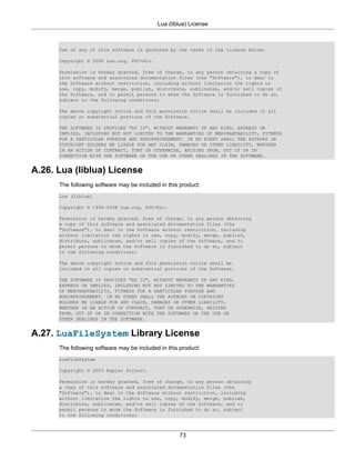 Lua (liblua) License



      Use of any of this software is governed by the terms of the license below:

      Copyright © 2008 Lua.org, PUC-Rio.

      Permission is hereby granted, free of charge, to any person obtaining a copy of
      this software and associated documentation files (the "Software"), to deal in
      the Software without restriction, including without limitation the rights to
      use, copy, modify, merge, publish, distribute, sublicense, and/or sell copies of
      the Software, and to permit persons to whom the Software is furnished to do so,
      subject to the following conditions:

      The above copyright notice and this permission notice shall be included in all
      copies or substantial portions of the Software.

      THE SOFTWARE IS PROVIDED "AS IS", WITHOUT WARRANTY OF ANY KIND, EXPRESS OR
      IMPLIED, INCLUDING BUT NOT LIMITED TO THE WARRANTIES OF MERCHANTABILITY, FITNESS
      FOR A PARTICULAR PURPOSE AND NONINFRINGEMENT. IN NO EVENT SHALL THE AUTHORS OR
      COPYRIGHT HOLDERS BE LIABLE FOR ANY CLAIM, DAMAGES OR OTHER LIABILITY, WHETHER
      IN AN ACTION OF CONTRACT, TORT OR OTHERWISE, ARISING FROM, OUT OF OR IN
      CONNECTION WITH THE SOFTWARE OR THE USE OR OTHER DEALINGS IN THE SOFTWARE.


A.26. Lua (liblua) License
      The following software may be included in this product:
      Lua (liblua)

      Copyright © 1994–2008 Lua.org, PUC-Rio.

      Permission is hereby granted, free of charge, to any person obtaining
      a copy of this software and associated documentation files (the
      "Software"), to deal in the Software without restriction, including
      without limitation the rights to use, copy, modify, merge, publish,
      distribute, sublicense, and/or sell copies of the Software, and to
      permit persons to whom the Software is furnished to do so, subject
      to the following conditions:

      The above copyright notice and this permission notice shall be
      included in all copies or substantial portions of the Software.

      THE SOFTWARE IS PROVIDED "AS IS", WITHOUT WARRANTY OF ANY KIND,
      EXPRESS OR IMPLIED, INCLUDING BUT NOT LIMITED TO THE WARRANTIES
      OF MERCHANTABILITY, FITNESS FOR A PARTICULAR PURPOSE AND
      NONINFRINGEMENT. IN NO EVENT SHALL THE AUTHORS OR COPYRIGHT
      HOLDERS BE LIABLE FOR ANY CLAIM, DAMAGES OR OTHER LIABILITY,
      WHETHER IN AN ACTION OF CONTRACT, TORT OR OTHERWISE, ARISING
      FROM, OUT OF OR IN CONNECTION WITH THE SOFTWARE OR THE USE OR
      OTHER DEALINGS IN THE SOFTWARE.


A.27. LuaFileSystem Library License
      The following software may be included in this product:
      LuaFileSystem

      Copyright © 2003 Kepler Project.

      Permission is hereby granted, free of charge, to any person obtaining
      a copy of this software and associated documentation files (the
      "Software"), to deal in the Software without restriction, including
      without limitation the rights to use, copy, modify, merge, publish,
      distribute, sublicense, and/or sell copies of the Software, and to
      permit persons to whom the Software is furnished to do so, subject
      to the following conditions:



                                                    73
 