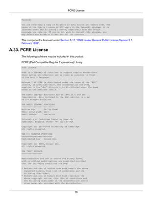 PCRE License


     Paramiko

     You are receiving a copy of Paramiko in both source and object code. The
     terms of the Oracle license do NOT apply to the Paramiko program; it is
     licensed under the following license, separately from the Oracle
     programs you receive. If you do not wish to install this program, you
     may delete the Paramiko folder and all its contents.

     This component is licensed under Section A.13, “GNU Lesser General Public License Version 2.1,
     February 1999”.

A.33. PCRE License
     The following software may be included in this product:

     PCRE (Perl Compatible Regular Expressions) Library
     PCRE LICENCE

     PCRE is a library of functions to support regular expressions
     whose syntax and semantics are as close as possible to those
     of the Perl 5 language.

     Release 7 of PCRE is distributed under the terms of the "BSD"
     licence, as specified below. The documentation for PCRE,
     supplied in the "doc" directory, is distributed under the same
     terms as the software itself.

     The basic library functions are written in C and are
     freestanding. Also included in the distribution is a set
     of C++ wrapper functions.

     THE BASIC LIBRARY FUNCTIONS
     ---------------------------
     Written by:       Philip Hazel
     Email local part: ph10
     Email domain:     cam.ac.uk

     University of Cambridge Computing Service,
     Cambridge, England. Phone: +44 1223 334714.

     Copyright (c) 1997-2006 University of Cambridge
     All rights reserved.

     THE C++ WRAPPER FUNCTIONS
     -------------------------
     Contributed by:   Google Inc.

     Copyright (c) 2006, Google Inc.
     All rights reserved.

     THE "BSD" LICENCE
     -----------------

     Redistribution and use in source and binary forms,
     with or without modification, are permitted provided
     that the following conditions are met:

     * Redistributions of source code must retain the above
       copyright notice, this list of conditions and the
       following disclaimer.
     * Redistributions in binary form must reproduce the
       above copyright notice, this list of conditions and
       the following disclaimer in the documentation and/or
       other materials provided with the distribution.



                                                   76
 
