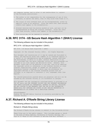 RFC 3174 - US Secure Hash Algorithm 1 (SHA1) License


      any computer system, and to alter it and redistribute it, subject
      to the following restrictions:

      1. The author is not responsible for the consequences of use of this
         software, no matter how awful, even if they arise from flaws in it.

      2. The origin of this software must not be misrepresented, either by
         explicit claim or by omission. Since few users ever read sources,
         credits must appear in the documentation.

      3. Altered versions must be plainly marked as such, and must not be
         misrepresented as being the original software. Since few users
         ever read sources, credits must appear in the documentation.

      4. This notice may not be removed or altered.


A.36. RFC 3174 - US Secure Hash Algorithm 1 (SHA1) License
      The following software may be included in this product:

      RFC 3174 - US Secure Hash Algorithm 1 (SHA1)
      RFC 3174 - US Secure Hash Algorithm 1 (SHA1)

      Copyright (C) The Internet Society (2001).     All Rights Reserved.

      This document and translations of it may be copied and furnished to
      others, and derivative works that comment on or otherwise explain it
      or assist in its implementation may be prepared, copied, published
      and distributed, in whole or in part, without restriction of any
      kind, provided that the above copyright notice and this paragraph are
      included on all such copies and derivative works. However, this
      document itself may not be modified in any way, such as by removing
      the copyright notice or references to the Internet Society or other
      Internet organizations, except as needed for the purpose of
      developing Internet standards in which case the procedures for
      copyrights defined in the Internet Standards process must be
      followed, or as required to translate it into languages other than
      English.

      The limited permissions granted above are perpetual and will not be
      revoked by the Internet Society or its successors or assigns.

      This document and the information contained herein is provided on an
      "AS IS" basis and THE INTERNET SOCIETY AND THE INTERNET ENGINEERING
      TASK FORCE DISCLAIMS ALL WARRANTIES, EXPRESS OR IMPLIED, INCLUDING
      BUT NOT LIMITED TO ANY WARRANTY THAT THE USE OF THE INFORMATION
      HEREIN WILL NOT INFRINGE ANY RIGHTS OR ANY IMPLIED WARRANTIES OF
      MERCHANTABILITY OR FITNESS FOR A PARTICULAR PURPOSE.

      Acknowledgement
      Funding for the RFC Editor function is currently provided by the
      Internet Society.


A.37. Richard A. O'Keefe String Library License
      The following software may be included in this product:

      Richard A. O'Keefe String Library
      The Richard O’Keefe String Library is subject to the following notice:

      These files are in the public domain. This includes getopt.c, which
      is the work of Henry Spencer, University of Toronto Zoology, who
      says of it "None of this software is derived from Bell software. I



                                                    78
 