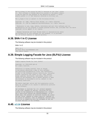 SHA-1 in C License


      had no access to the source for Bell's versions at the time I wrote
      it. This software is hereby explicitly placed in the public domain.
      It may be used for any purpose on any machine by anyone." I would
      greatly prefer it if *my* material received no military use.

      The t_ctype.h file is subject to the following notice:

      Copyright (C) 1998, 1999 by Pruet Boonma, all rights reserved.
      Copyright (C) 1998 by Theppitak Karoonboonyanan, all rights reserved.

        Permission to use, copy, modify, distribute and sell this software and its
      documentation for any purpose is hereby granted without fee, provided that the above
      copyright notice appear in all copies.

        Smaphan Raruenrom and Pruet Boonma makes no representations about
      the suitability of this software for any purpose. It is provided
      "as is" without express or implied warranty.


A.38. SHA-1 in C License
      The following software may be included in this product:

      SHA-1 in C
      SHA-1 in C
      By Steve Reid <steve@edmweb.com>
      100% Public Domain


A.39. Simple Logging Facade for Java (SLF4J) License
      The following software may be included in this product:
      Simple Logging Facade for Java (SLF4J)

      Copyright (c) 2004-2008 QOS.ch
      All rights reserved.

      Permission is hereby granted, free of charge,
      to any person obtaining a copy of this software
      and associated documentation files (the "Software"),
      to deal in the Software without restriction, including
      without limitation the rights to use, copy, modify,
      merge, publish, distribute, sublicense, and/or sell
      copies of the Software, and to permit persons to whom
      the Software is furnished to do so, subject to the
      following conditions:

      The above copyright notice and this permission notice
      shall be included in all copies or substantial portions
      of the Software.

      THE SOFTWARE IS PROVIDED "AS IS", WITHOUT WARRANTY
      OF ANY KIND, EXPRESS OR IMPLIED, INCLUDING BUT NOT
      LIMITED TO THE WARRANTIES OF MERCHANTABILITY, FITNESS
      FOR A PARTICULAR PURPOSE AND NONINFRINGEMENT. IN NO
      EVENT SHALL THE AUTHORS OR COPYRIGHT HOLDERS BE LIABLE
      FOR ANY CLAIM, DAMAGES OR OTHER LIABILITY, WHETHER IN
      AN ACTION OF CONTRACT, TORT OR OTHERWISE, ARISING FROM,
      OUT OF OR IN CONNECTION WITH THE SOFTWARE OR THE USE
      OR OTHER DEALINGS IN THE SOFTWARE.


A.40. zlib License
      The following software may be included in this product:


                                                    79
 