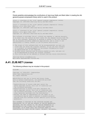 ZLIB.NET License


     zlib

     Oracle gratefully acknowledges the contributions of Jean-loup Gailly and Mark Adler in creating the zlib
     general purpose compression library which is used in this product.
     zlib.h -- interface of the 'zlib' general purpose compression library
     Copyright (C) 1995-2004 Jean-loup Gailly and Mark Adler

     zlib.h -- interface of the 'zlib' general purpose compression library
     version 1.2.3, July 18th, 2005
     Copyright (C) 1995-2005 Jean-loup Gailly and Mark Adler

     zlib.h -- interface of the 'zlib' general purpose compression library
     version 1.2.5, April 19th, 2010
     Copyright (C) 1995-2010 Jean-loup Gailly and Mark Adler

     This software is provided 'as-is', without any express or implied warranty.
     In no event will the authors be held liable for any damages arising from the
     use of this software. Permission is granted to anyone to use this software
     for any purpose,including commercial applications, and to alter it and
     redistribute it freely, subject to the following restrictions:

     1. The origin of this software must not be misrepresented; you must not
        claim that you wrote the original software. If you use this software
        in a product, an acknowledgment in the product documentation would
        be appreciated but is not required.
     2. Altered source versions must be plainly marked as such, and must not
        be misrepresented as being the original software.
     3. This notice may not be removed or altered from any source distribution.

     Jean-loup Gailly jloup@gzip.org
     Mark Adler madler@alumni.caltech.edu


A.41. ZLIB.NET License
     The following software may be included in this product:
     ZLIB.NET

     Copyright (c) 2006-2007, ComponentAce
     http://www.componentace.com
     All rights reserved.

     Redistribution and use in source and binary forms,
     with or without modification, are permitted provided
     that the following conditions are met:

     * Redistributions of source code must retain the
       above copyright notice, this list of conditions and
       the following disclaimer.
     * Redistributions in binary form must reproduce the
       above copyright notice, this list of conditions and
       the following disclaimer in the documentation and/or
       other materials provided with the distribution.
     * Neither the name of ComponentAce nor the names of its
       contributors may be used to endorse or promote products
       derived from this software without specific prior written
       permission.

     THIS SOFTWARE IS PROVIDED BY THE COPYRIGHT HOLDERS AND
     CONTRIBUTORS "AS IS" AND ANY EXPRESS OR IMPLIED WARRANTIES,
     INCLUDING, BUT NOT LIMITED TO, THE IMPLIED WARRANTIES OF
     MERCHANTABILITY AND FITNESS FOR A PARTICULAR PURPOSE ARE
     DISCLAIMED. IN NO EVENT SHALL THE COPYRIGHT OWNER OR
     CONTRIBUTORS BE LIABLE FOR ANY DIRECT, INDIRECT, INCIDENTAL,



                                                    80
 