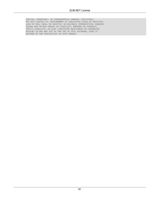 ZLIB.NET License


SPECIAL, EXEMPLARY, OR CONSEQUENTIAL DAMAGES (INCLUDING,
BUT NOT LIMITED TO, PROCUREMENT OF SUBSTITUTE GOODS OR SERVICES;
LOSS OF USE, DATA, OR PROFITS; OR BUSINESS INTERRUPTION) HOWEVER
CAUSED AND ON ANY THEORY OF LIABILITY, WHETHER IN CONTRACT,
STRICT LIABILITY, OR TORT (INCLUDING NEGLIGENCE OR OTHERWISE)
ARISING IN ANY WAY OUT OF THE USE OF THIS SOFTWARE, EVEN IF
ADVISED OF THE POSSIBILITY OF SUCH DAMAGE.




                                           81
 