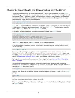 Chapter 2. Connecting to and Disconnecting from the Server
     To connect to the server, you will usually need to provide a MySQL user name when you invoke mysql
     and, most likely, a password. If the server runs on a machine other than the one where you log in, you will
     also need to specify a host name. Contact your administrator to find out what connection parameters you
     should use to connect (that is, what host, user name, and password to use). Once you know the proper
     parameters, you should be able to connect like this:
     shell> mysql -h host -u user -p
     Enter password: ********

     host and user represent the host name where your MySQL server is running and the user name of your
     MySQL account. Substitute appropriate values for your setup. The ******** represents your password;
     enter it when mysql displays the Enter password: prompt.

     If that works, you should see some introductory information followed by a mysql> prompt:
     shell> mysql -h host -u user -p
     Enter password: ********
     Welcome to the MySQL monitor. Commands end with ; or g.
     Your MySQL connection id is 25338 to server version: 5.1.69-standard
     Type 'help;' or 'h' for help. Type 'c' to clear the buffer.
     mysql>

     The mysql> prompt tells you that mysql is ready for you to enter commands.

     If you are logging in on the same machine that MySQL is running on, you can omit the host, and simply
     use the following:
     shell> mysql -u user -p

     If, when you attempt to log in, you get an error message such as ERROR 2002 (HY000): Can't
     connect to local MySQL server through socket '/tmp/mysql.sock' (2), it means that
     the MySQL server daemon (Unix) or service (Windows) is not running. Consult the administrator or see the
     section of Installing and Upgrading MySQL that is appropriate to your operating system.

     For help with other problems often encountered when trying to log in, see Common Errors When Using
     MySQL Programs.

     Some MySQL installations permit users to connect as the anonymous (unnamed) user to the server
     running on the local host. If this is the case on your machine, you should be able to connect to that server
     by invoking mysql without any options:
     shell> mysql

     After you have connected successfully, you can disconnect any time by typing QUIT (or q) at the mysql>
     prompt:
     mysql> QUIT
     Bye

     On Unix, you can also disconnect by pressing Control+D.

     Most examples in the following sections assume that you are connected to the server. They indicate this by
     the mysql> prompt.




                                                     3
 