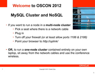 Welcome to OSCON 2012

       MySQL Cluster and NoSQL
                                                               <Insert Picture Here>



    • If you want to run a node in a multi-node cluster:
         • Pick a seat where there is a network cable
         • Plug in
         • Turn off your firewall (or at least allow ports 1186 & 2186)
         • Point your browser to http://uplink/


    • OR, to run a one-node cluster contained entirely on your own
     laptop, sit away from the network cables and use the conference
     wireless.



1                              Copyright © 2011 Oracle Corp.

                                                                                       1
 