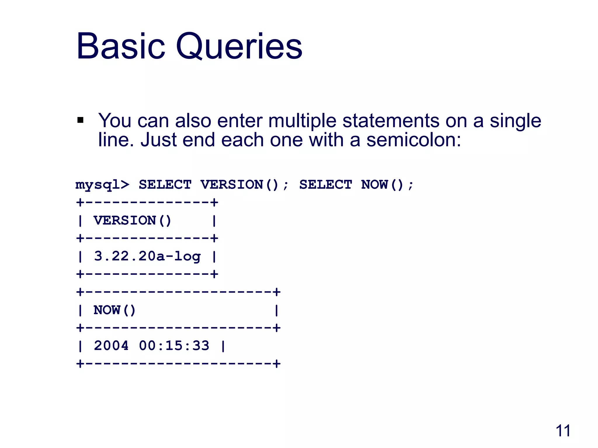 11
Basic Queries
 You can also enter multiple statements on a single
line. Just end each one with a semicolon:
mysql> SELECT VERSION(); SELECT NOW();
+--------------+
| VERSION() |
+--------------+
| 3.22.20a-log |
+--------------+
+---------------------+
| NOW() |
+---------------------+
| 2004 00:15:33 |
+---------------------+
 