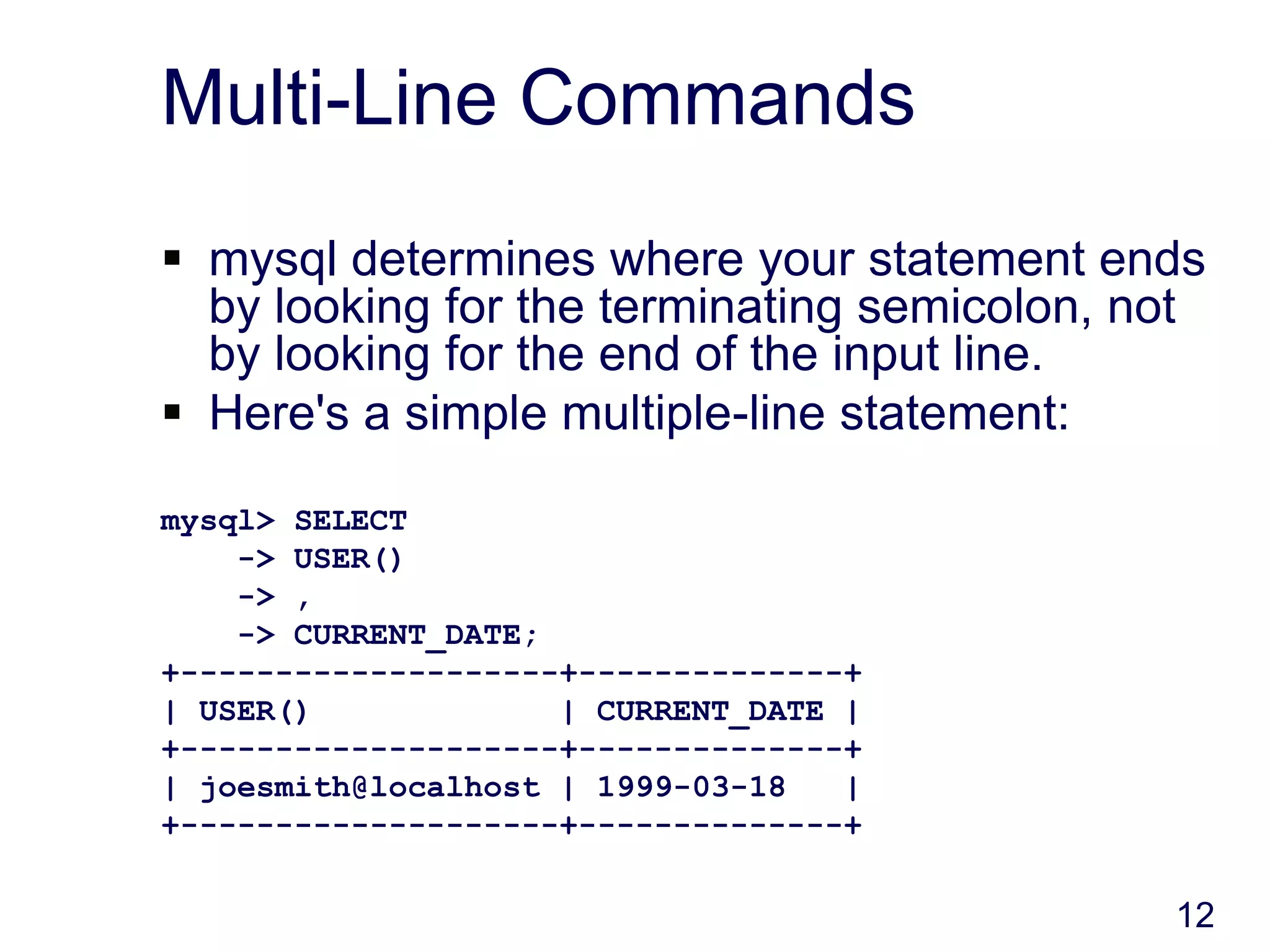 12
Multi-Line Commands
 mysql determines where your statement ends
by looking for the terminating semicolon, not
by looking for the end of the input line.
 Here's a simple multiple-line statement:
mysql> SELECT
-> USER()
-> ,
-> CURRENT_DATE;
+--------------------+--------------+
| USER() | CURRENT_DATE |
+--------------------+--------------+
| joesmith@localhost | 1999-03-18 |
+--------------------+--------------+
 