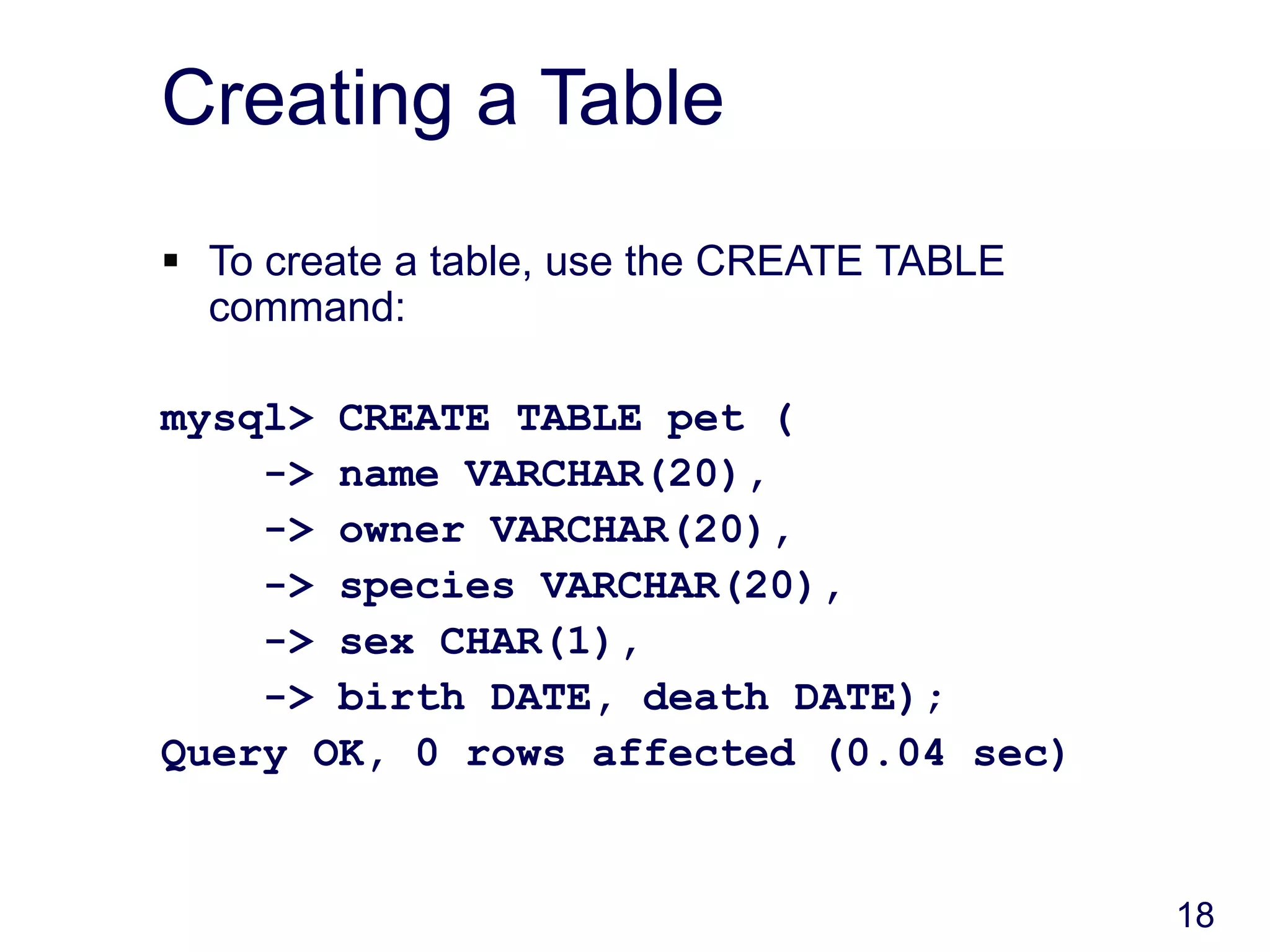 18
Creating a Table
 To create a table, use the CREATE TABLE
command:
mysql> CREATE TABLE pet (
-> name VARCHAR(20),
-> owner VARCHAR(20),
-> species VARCHAR(20),
-> sex CHAR(1),
-> birth DATE, death DATE);
Query OK, 0 rows affected (0.04 sec)
 
