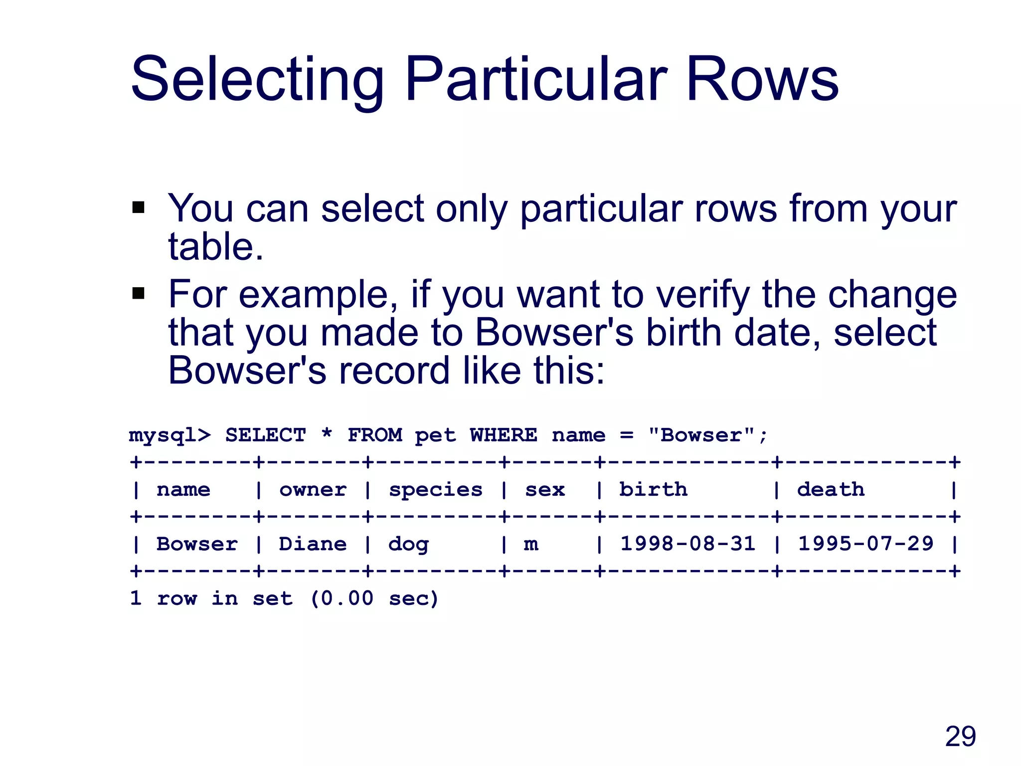 29
Selecting Particular Rows
 You can select only particular rows from your
table.
 For example, if you want to verify the change
that you made to Bowser's birth date, select
Bowser's record like this:
mysql> SELECT * FROM pet WHERE name = "Bowser";
+--------+-------+---------+------+------------+------------+
| name | owner | species | sex | birth | death |
+--------+-------+---------+------+------------+------------+
| Bowser | Diane | dog | m | 1998-08-31 | 1995-07-29 |
+--------+-------+---------+------+------------+------------+
1 row in set (0.00 sec)
 