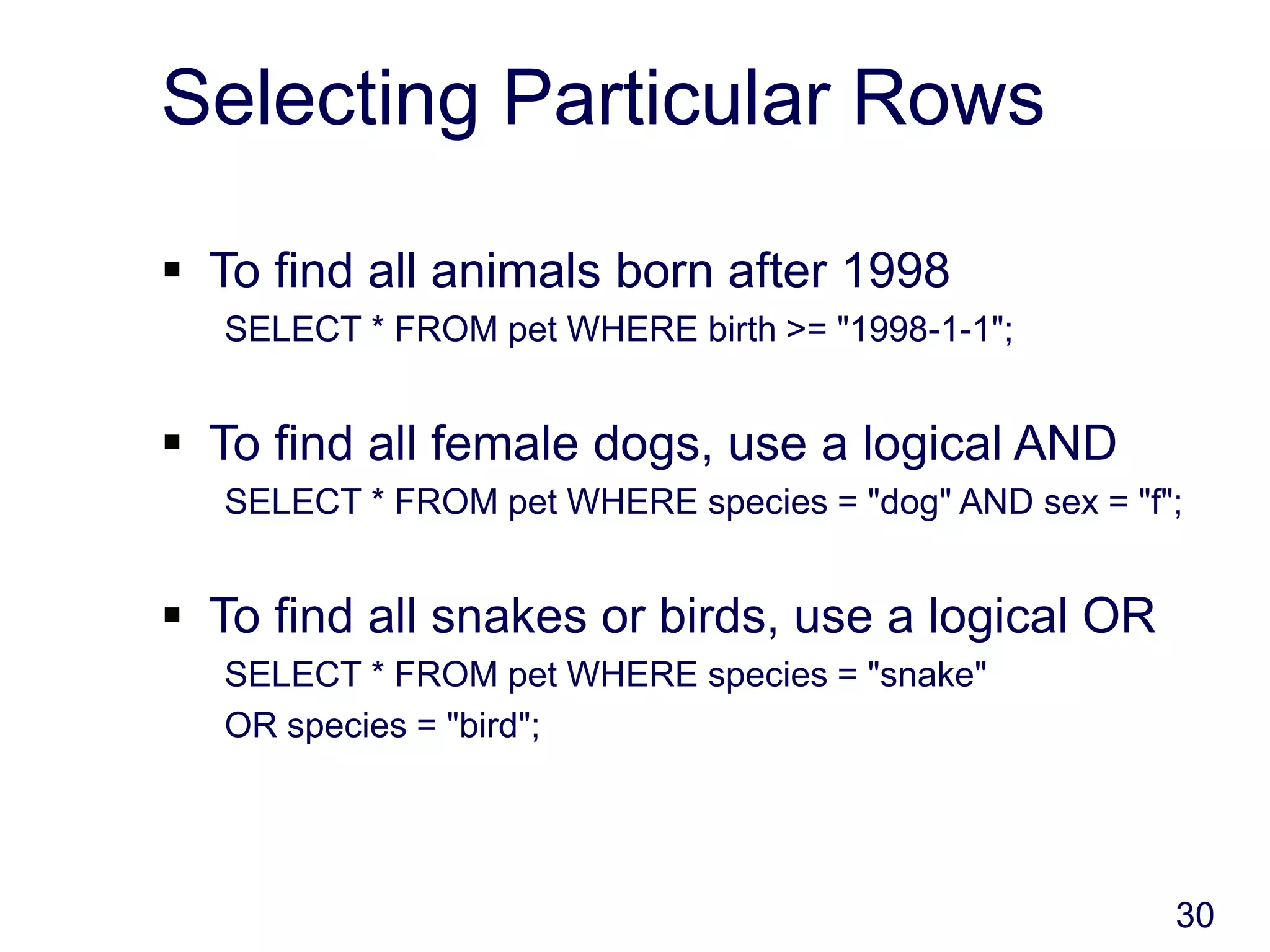 30
Selecting Particular Rows
 To find all animals born after 1998
SELECT * FROM pet WHERE birth >= "1998-1-1";
 To find all female dogs, use a logical AND
SELECT * FROM pet WHERE species = "dog" AND sex = "f";
 To find all snakes or birds, use a logical OR
SELECT * FROM pet WHERE species = "snake"
OR species = "bird";
 