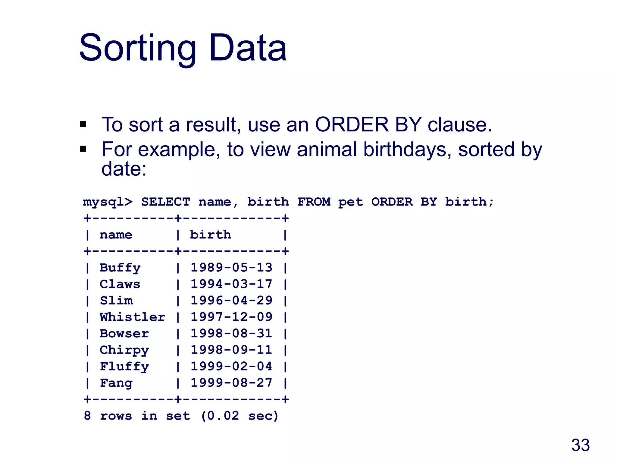 33
Sorting Data
 To sort a result, use an ORDER BY clause.
 For example, to view animal birthdays, sorted by
date:
mysql> SELECT name, birth FROM pet ORDER BY birth;
+----------+------------+
| name | birth |
+----------+------------+
| Buffy | 1989-05-13 |
| Claws | 1994-03-17 |
| Slim | 1996-04-29 |
| Whistler | 1997-12-09 |
| Bowser | 1998-08-31 |
| Chirpy | 1998-09-11 |
| Fluffy | 1999-02-04 |
| Fang | 1999-08-27 |
+----------+------------+
8 rows in set (0.02 sec)
 