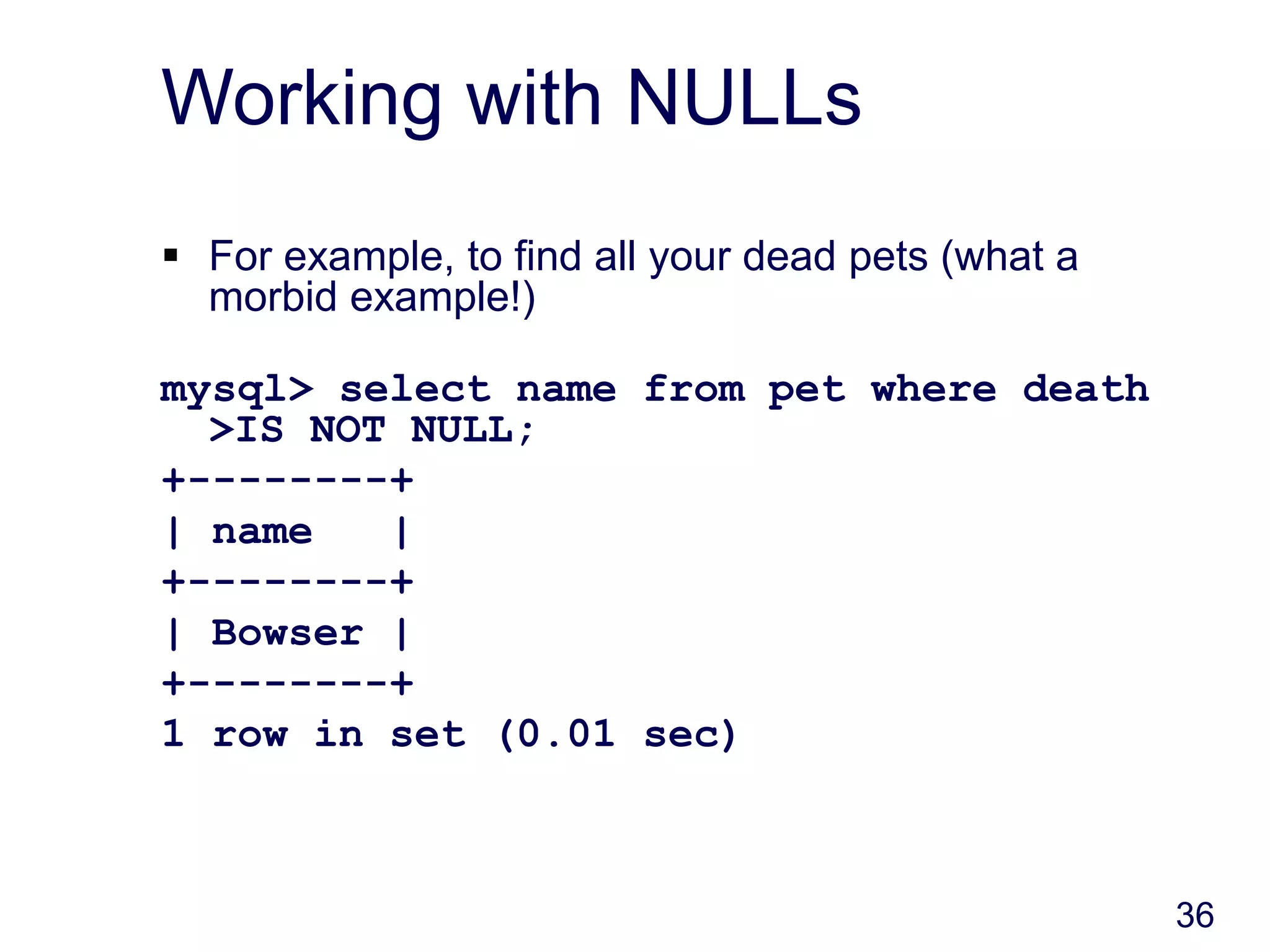 36
Working with NULLs
 For example, to find all your dead pets (what a
morbid example!)
mysql> select name from pet where death
>IS NOT NULL;
+--------+
| name |
+--------+
| Bowser |
+--------+
1 row in set (0.01 sec)
 
