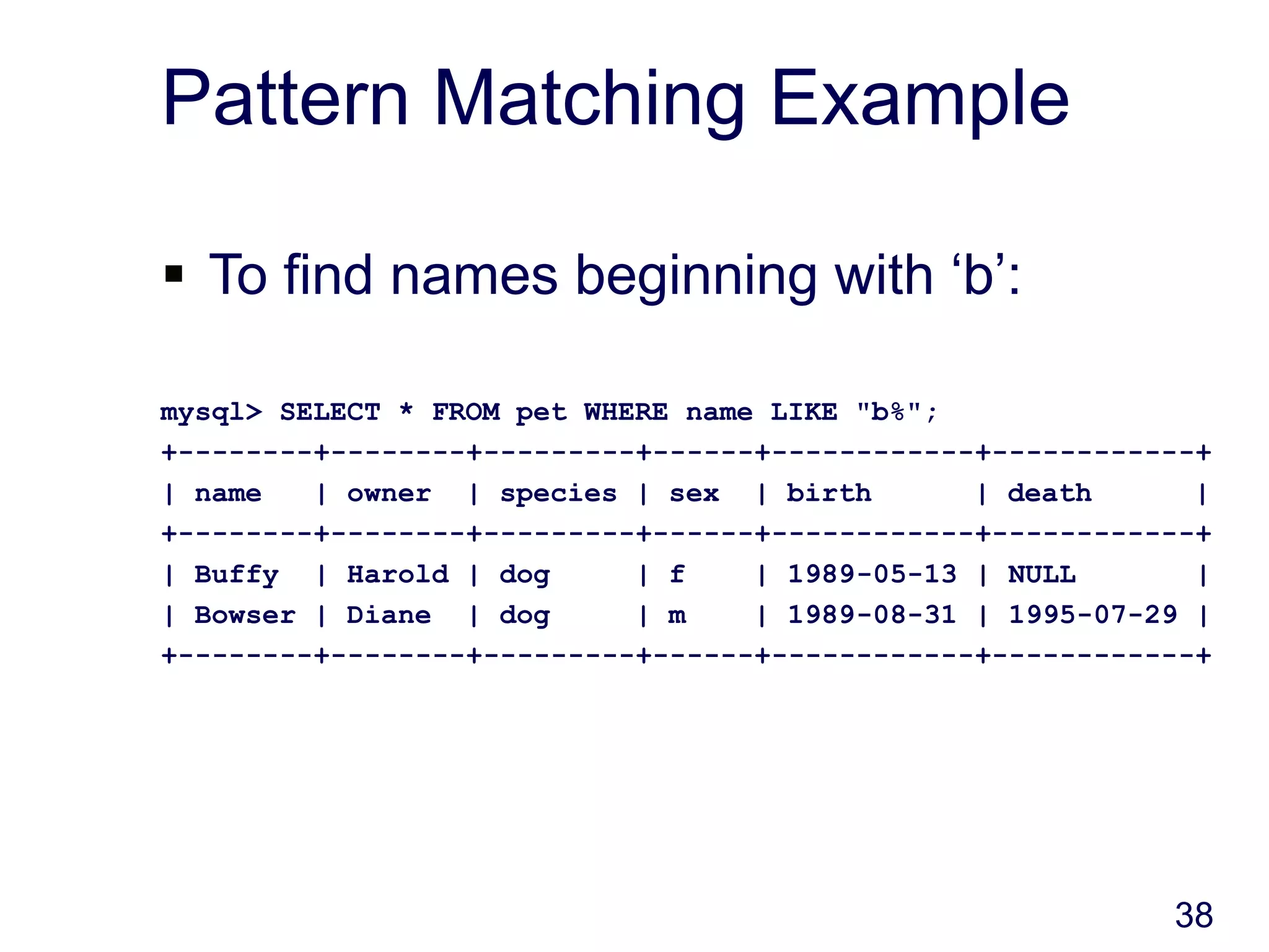 38
Pattern Matching Example
 To find names beginning with ‘b’:
mysql> SELECT * FROM pet WHERE name LIKE "b%";
+--------+--------+---------+------+------------+------------+
| name | owner | species | sex | birth | death |
+--------+--------+---------+------+------------+------------+
| Buffy | Harold | dog | f | 1989-05-13 | NULL |
| Bowser | Diane | dog | m | 1989-08-31 | 1995-07-29 |
+--------+--------+---------+------+------------+------------+
 