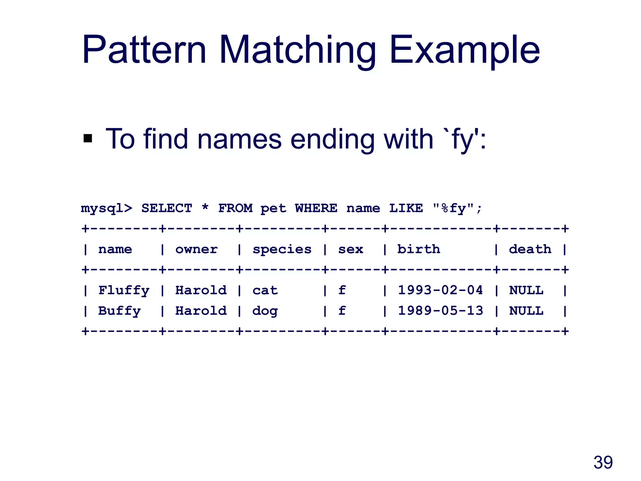 39
Pattern Matching Example
 To find names ending with `fy':
mysql> SELECT * FROM pet WHERE name LIKE "%fy";
+--------+--------+---------+------+------------+-------+
| name | owner | species | sex | birth | death |
+--------+--------+---------+------+------------+-------+
| Fluffy | Harold | cat | f | 1993-02-04 | NULL |
| Buffy | Harold | dog | f | 1989-05-13 | NULL |
+--------+--------+---------+------+------------+-------+
 
