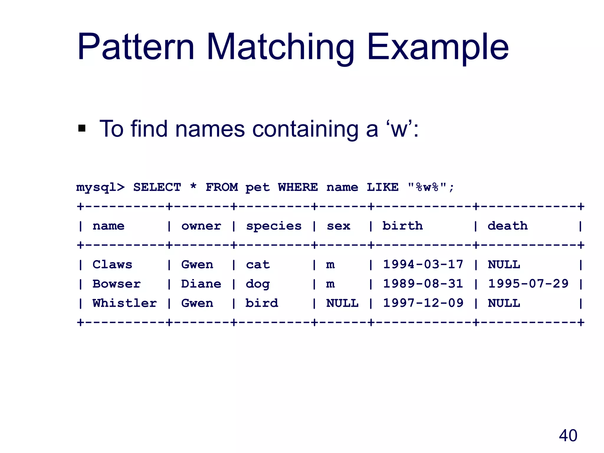40
Pattern Matching Example
 To find names containing a ‘w’:
mysql> SELECT * FROM pet WHERE name LIKE "%w%";
+----------+-------+---------+------+------------+------------+
| name | owner | species | sex | birth | death |
+----------+-------+---------+------+------------+------------+
| Claws | Gwen | cat | m | 1994-03-17 | NULL |
| Bowser | Diane | dog | m | 1989-08-31 | 1995-07-29 |
| Whistler | Gwen | bird | NULL | 1997-12-09 | NULL |
+----------+-------+---------+------+------------+------------+
 