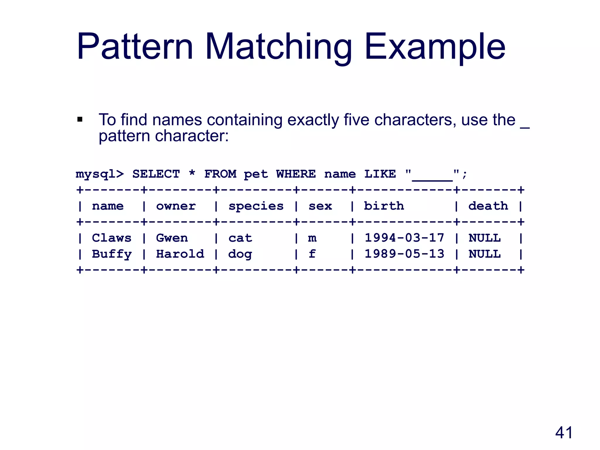 41
Pattern Matching Example
 To find names containing exactly five characters, use the _
pattern character:
mysql> SELECT * FROM pet WHERE name LIKE "_____";
+-------+--------+---------+------+------------+-------+
| name | owner | species | sex | birth | death |
+-------+--------+---------+------+------------+-------+
| Claws | Gwen | cat | m | 1994-03-17 | NULL |
| Buffy | Harold | dog | f | 1989-05-13 | NULL |
+-------+--------+---------+------+------------+-------+
 